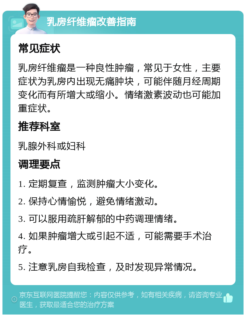 乳房纤维瘤改善指南 常见症状 乳房纤维瘤是一种良性肿瘤，常见于女性，主要症状为乳房内出现无痛肿块，可能伴随月经周期变化而有所增大或缩小。情绪激素波动也可能加重症状。 推荐科室 乳腺外科或妇科 调理要点 1. 定期复查，监测肿瘤大小变化。 2. 保持心情愉悦，避免情绪激动。 3. 可以服用疏肝解郁的中药调理情绪。 4. 如果肿瘤增大或引起不适，可能需要手术治疗。 5. 注意乳房自我检查，及时发现异常情况。