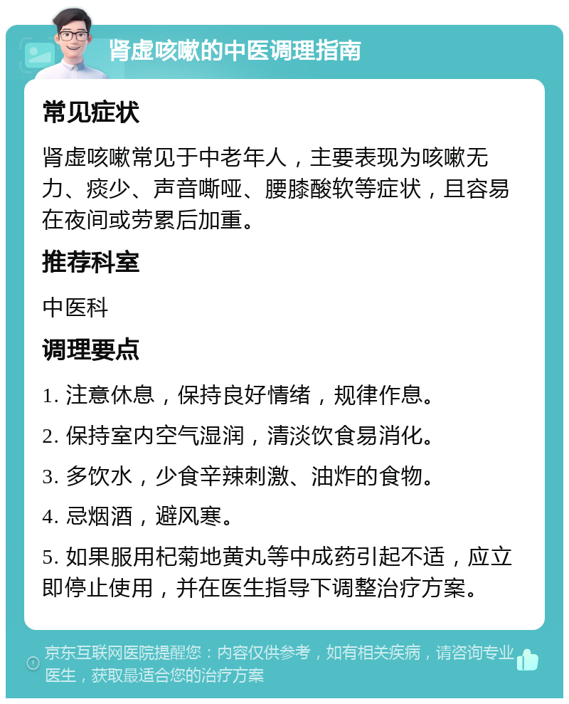 肾虚咳嗽的中医调理指南 常见症状 肾虚咳嗽常见于中老年人，主要表现为咳嗽无力、痰少、声音嘶哑、腰膝酸软等症状，且容易在夜间或劳累后加重。 推荐科室 中医科 调理要点 1. 注意休息，保持良好情绪，规律作息。 2. 保持室内空气湿润，清淡饮食易消化。 3. 多饮水，少食辛辣刺激、油炸的食物。 4. 忌烟酒，避风寒。 5. 如果服用杞菊地黄丸等中成药引起不适，应立即停止使用，并在医生指导下调整治疗方案。