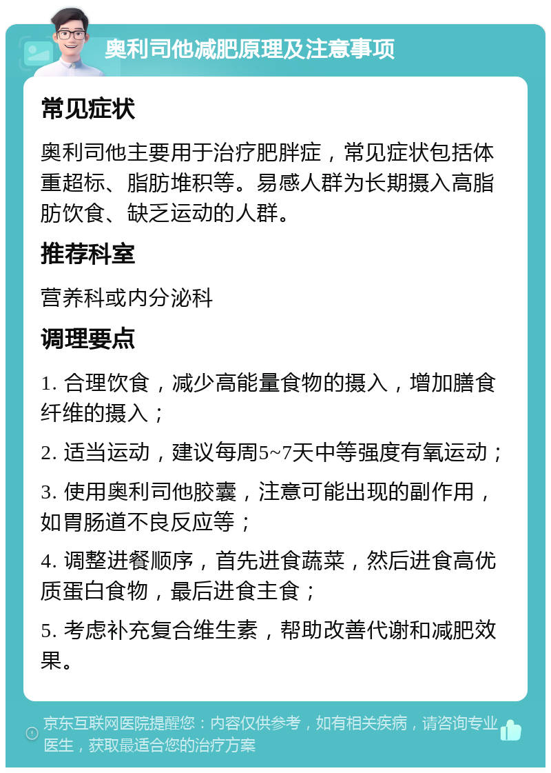 奥利司他减肥原理及注意事项 常见症状 奥利司他主要用于治疗肥胖症，常见症状包括体重超标、脂肪堆积等。易感人群为长期摄入高脂肪饮食、缺乏运动的人群。 推荐科室 营养科或内分泌科 调理要点 1. 合理饮食，减少高能量食物的摄入，增加膳食纤维的摄入； 2. 适当运动，建议每周5~7天中等强度有氧运动； 3. 使用奥利司他胶囊，注意可能出现的副作用，如胃肠道不良反应等； 4. 调整进餐顺序，首先进食蔬菜，然后进食高优质蛋白食物，最后进食主食； 5. 考虑补充复合维生素，帮助改善代谢和减肥效果。