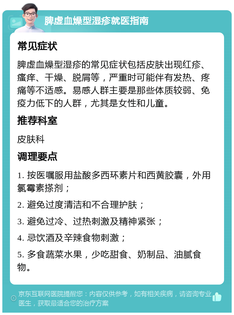 脾虚血燥型湿疹就医指南 常见症状 脾虚血燥型湿疹的常见症状包括皮肤出现红疹、瘙痒、干燥、脱屑等，严重时可能伴有发热、疼痛等不适感。易感人群主要是那些体质较弱、免疫力低下的人群，尤其是女性和儿童。 推荐科室 皮肤科 调理要点 1. 按医嘱服用盐酸多西环素片和西黄胶囊，外用氯霉素搽剂； 2. 避免过度清洁和不合理护肤； 3. 避免过冷、过热刺激及精神紧张； 4. 忌饮酒及辛辣食物刺激； 5. 多食蔬菜水果，少吃甜食、奶制品、油腻食物。