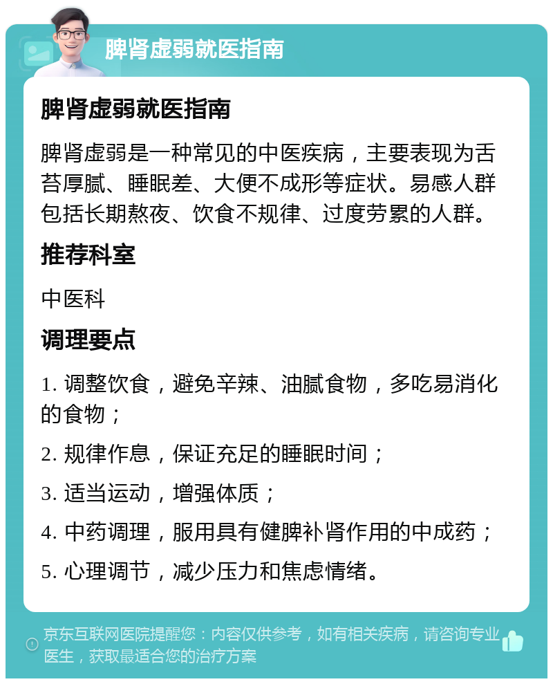 脾肾虚弱就医指南 脾肾虚弱就医指南 脾肾虚弱是一种常见的中医疾病，主要表现为舌苔厚腻、睡眠差、大便不成形等症状。易感人群包括长期熬夜、饮食不规律、过度劳累的人群。 推荐科室 中医科 调理要点 1. 调整饮食，避免辛辣、油腻食物，多吃易消化的食物； 2. 规律作息，保证充足的睡眠时间； 3. 适当运动，增强体质； 4. 中药调理，服用具有健脾补肾作用的中成药； 5. 心理调节，减少压力和焦虑情绪。