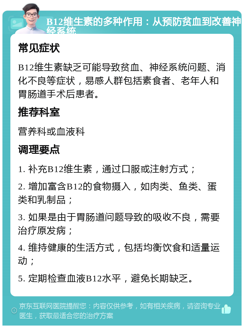 B12维生素的多种作用：从预防贫血到改善神经系统 常见症状 B12维生素缺乏可能导致贫血、神经系统问题、消化不良等症状，易感人群包括素食者、老年人和胃肠道手术后患者。 推荐科室 营养科或血液科 调理要点 1. 补充B12维生素，通过口服或注射方式； 2. 增加富含B12的食物摄入，如肉类、鱼类、蛋类和乳制品； 3. 如果是由于胃肠道问题导致的吸收不良，需要治疗原发病； 4. 维持健康的生活方式，包括均衡饮食和适量运动； 5. 定期检查血液B12水平，避免长期缺乏。