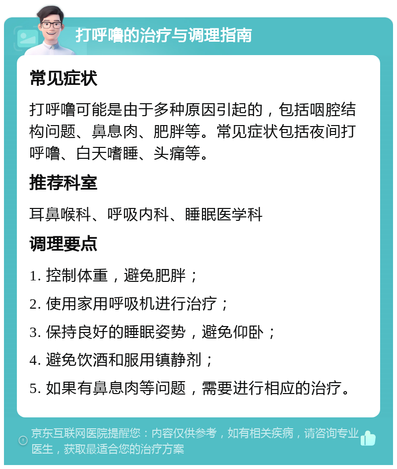 打呼噜的治疗与调理指南 常见症状 打呼噜可能是由于多种原因引起的，包括咽腔结构问题、鼻息肉、肥胖等。常见症状包括夜间打呼噜、白天嗜睡、头痛等。 推荐科室 耳鼻喉科、呼吸内科、睡眠医学科 调理要点 1. 控制体重，避免肥胖； 2. 使用家用呼吸机进行治疗； 3. 保持良好的睡眠姿势，避免仰卧； 4. 避免饮酒和服用镇静剂； 5. 如果有鼻息肉等问题，需要进行相应的治疗。