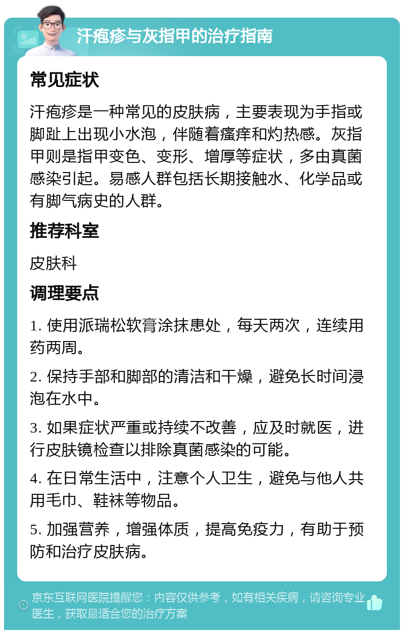 汗疱疹与灰指甲的治疗指南 常见症状 汗疱疹是一种常见的皮肤病，主要表现为手指或脚趾上出现小水泡，伴随着瘙痒和灼热感。灰指甲则是指甲变色、变形、增厚等症状，多由真菌感染引起。易感人群包括长期接触水、化学品或有脚气病史的人群。 推荐科室 皮肤科 调理要点 1. 使用派瑞松软膏涂抹患处，每天两次，连续用药两周。 2. 保持手部和脚部的清洁和干燥，避免长时间浸泡在水中。 3. 如果症状严重或持续不改善，应及时就医，进行皮肤镜检查以排除真菌感染的可能。 4. 在日常生活中，注意个人卫生，避免与他人共用毛巾、鞋袜等物品。 5. 加强营养，增强体质，提高免疫力，有助于预防和治疗皮肤病。