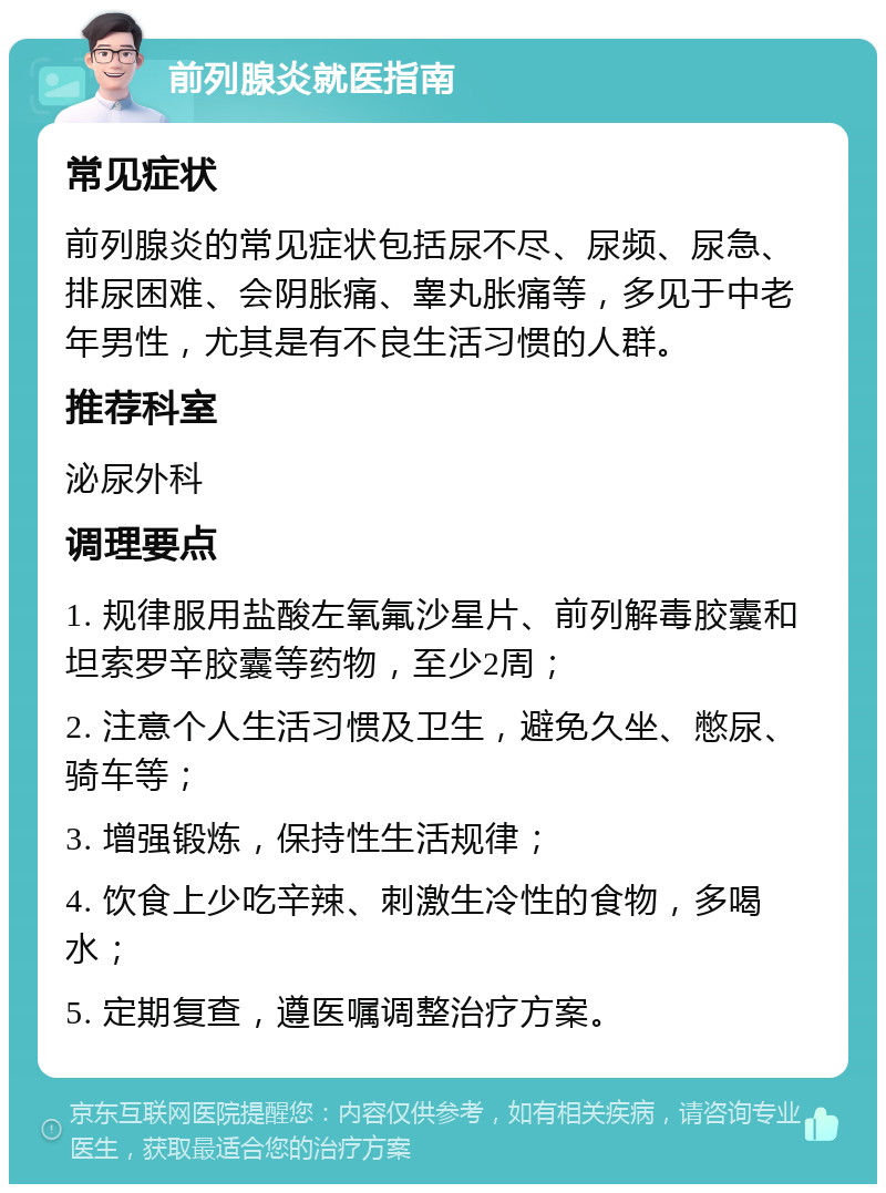 前列腺炎就医指南 常见症状 前列腺炎的常见症状包括尿不尽、尿频、尿急、排尿困难、会阴胀痛、睾丸胀痛等，多见于中老年男性，尤其是有不良生活习惯的人群。 推荐科室 泌尿外科 调理要点 1. 规律服用盐酸左氧氟沙星片、前列解毒胶囊和坦索罗辛胶囊等药物，至少2周； 2. 注意个人生活习惯及卫生，避免久坐、憋尿、骑车等； 3. 增强锻炼，保持性生活规律； 4. 饮食上少吃辛辣、刺激生冷性的食物，多喝水； 5. 定期复查，遵医嘱调整治疗方案。