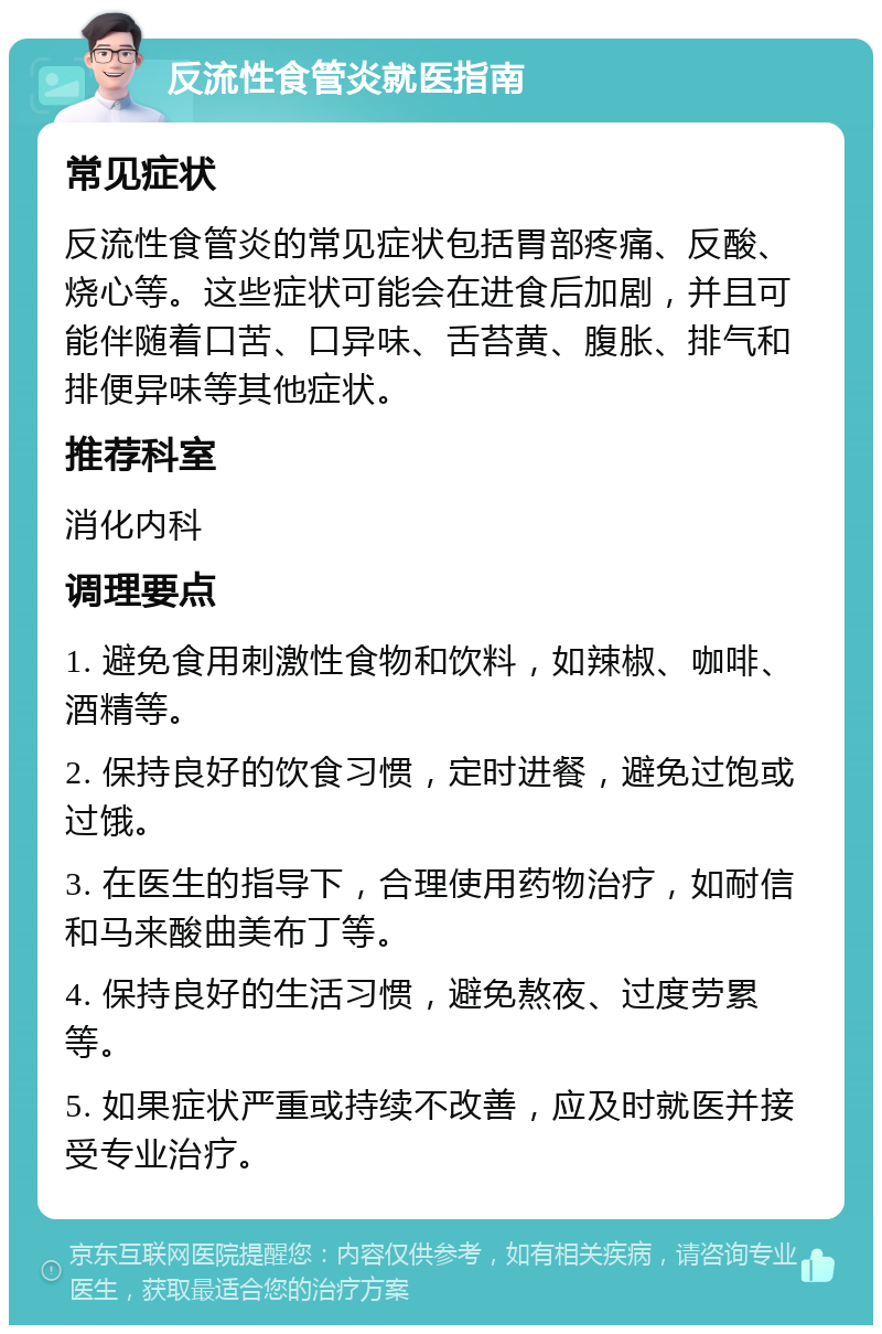 反流性食管炎就医指南 常见症状 反流性食管炎的常见症状包括胃部疼痛、反酸、烧心等。这些症状可能会在进食后加剧，并且可能伴随着口苦、口异味、舌苔黄、腹胀、排气和排便异味等其他症状。 推荐科室 消化内科 调理要点 1. 避免食用刺激性食物和饮料，如辣椒、咖啡、酒精等。 2. 保持良好的饮食习惯，定时进餐，避免过饱或过饿。 3. 在医生的指导下，合理使用药物治疗，如耐信和马来酸曲美布丁等。 4. 保持良好的生活习惯，避免熬夜、过度劳累等。 5. 如果症状严重或持续不改善，应及时就医并接受专业治疗。