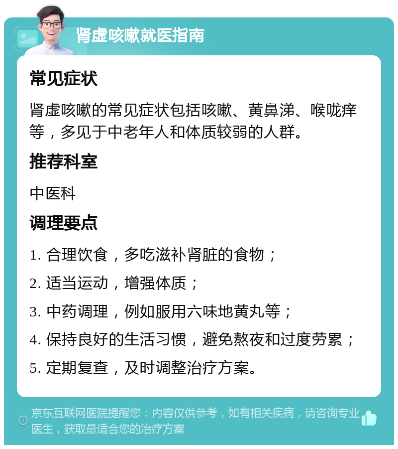 肾虚咳嗽就医指南 常见症状 肾虚咳嗽的常见症状包括咳嗽、黄鼻涕、喉咙痒等，多见于中老年人和体质较弱的人群。 推荐科室 中医科 调理要点 1. 合理饮食，多吃滋补肾脏的食物； 2. 适当运动，增强体质； 3. 中药调理，例如服用六味地黄丸等； 4. 保持良好的生活习惯，避免熬夜和过度劳累； 5. 定期复查，及时调整治疗方案。