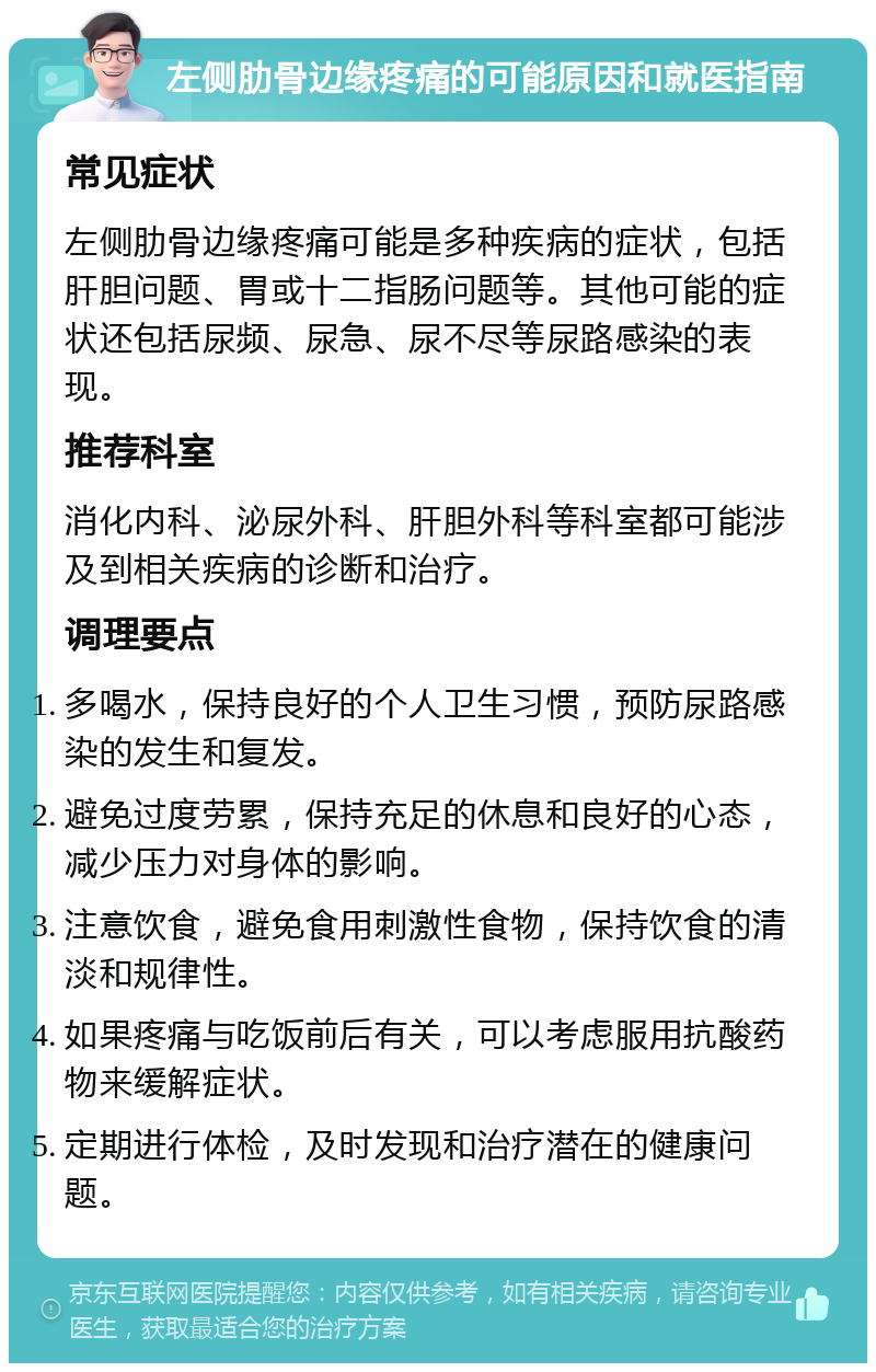 左侧肋骨边缘疼痛的可能原因和就医指南 常见症状 左侧肋骨边缘疼痛可能是多种疾病的症状，包括肝胆问题、胃或十二指肠问题等。其他可能的症状还包括尿频、尿急、尿不尽等尿路感染的表现。 推荐科室 消化内科、泌尿外科、肝胆外科等科室都可能涉及到相关疾病的诊断和治疗。 调理要点 多喝水，保持良好的个人卫生习惯，预防尿路感染的发生和复发。 避免过度劳累，保持充足的休息和良好的心态，减少压力对身体的影响。 注意饮食，避免食用刺激性食物，保持饮食的清淡和规律性。 如果疼痛与吃饭前后有关，可以考虑服用抗酸药物来缓解症状。 定期进行体检，及时发现和治疗潜在的健康问题。