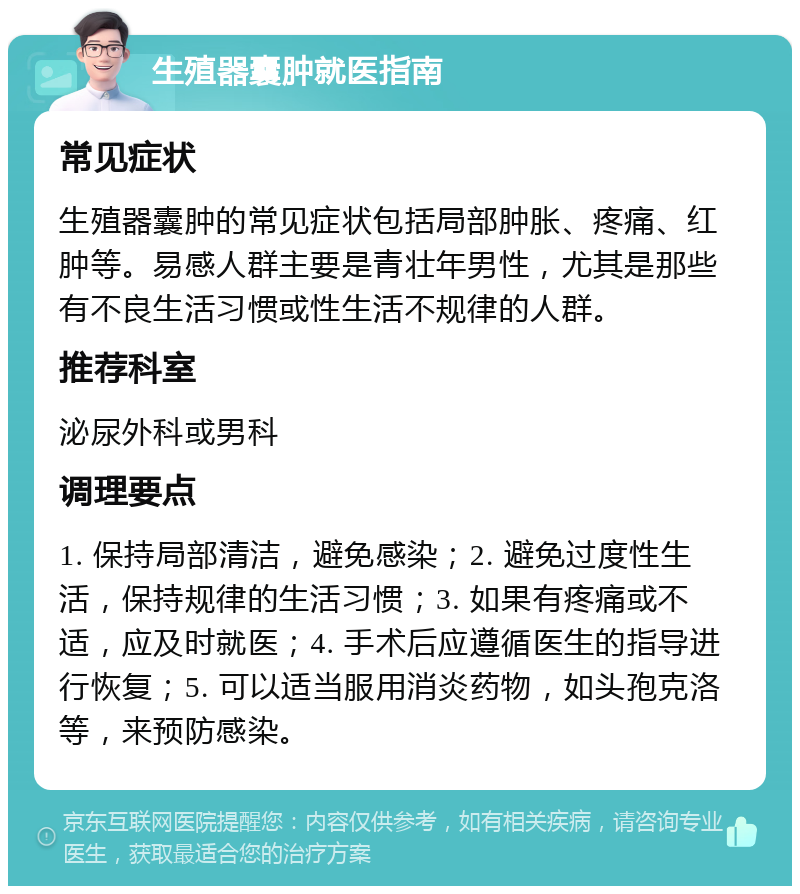 生殖器囊肿就医指南 常见症状 生殖器囊肿的常见症状包括局部肿胀、疼痛、红肿等。易感人群主要是青壮年男性，尤其是那些有不良生活习惯或性生活不规律的人群。 推荐科室 泌尿外科或男科 调理要点 1. 保持局部清洁，避免感染；2. 避免过度性生活，保持规律的生活习惯；3. 如果有疼痛或不适，应及时就医；4. 手术后应遵循医生的指导进行恢复；5. 可以适当服用消炎药物，如头孢克洛等，来预防感染。