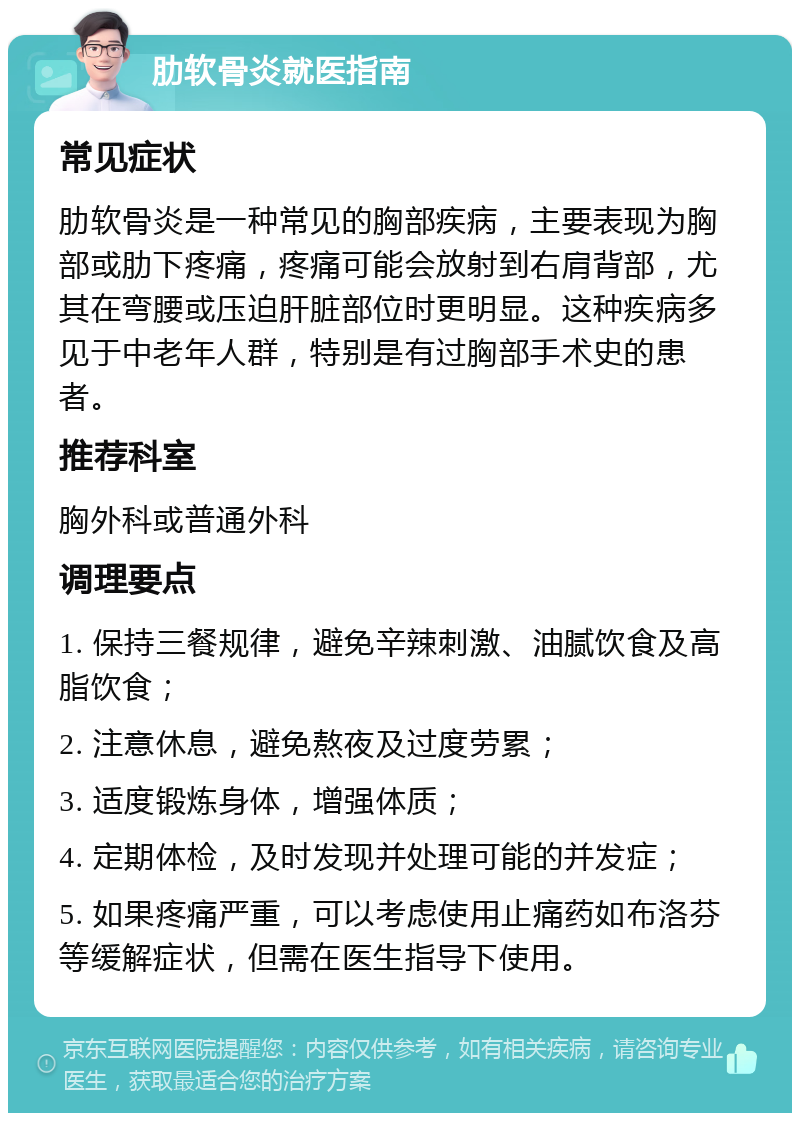 肋软骨炎就医指南 常见症状 肋软骨炎是一种常见的胸部疾病，主要表现为胸部或肋下疼痛，疼痛可能会放射到右肩背部，尤其在弯腰或压迫肝脏部位时更明显。这种疾病多见于中老年人群，特别是有过胸部手术史的患者。 推荐科室 胸外科或普通外科 调理要点 1. 保持三餐规律，避免辛辣刺激、油腻饮食及高脂饮食； 2. 注意休息，避免熬夜及过度劳累； 3. 适度锻炼身体，增强体质； 4. 定期体检，及时发现并处理可能的并发症； 5. 如果疼痛严重，可以考虑使用止痛药如布洛芬等缓解症状，但需在医生指导下使用。