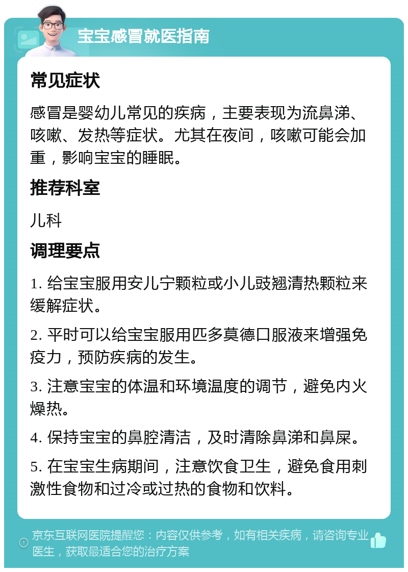 宝宝感冒就医指南 常见症状 感冒是婴幼儿常见的疾病，主要表现为流鼻涕、咳嗽、发热等症状。尤其在夜间，咳嗽可能会加重，影响宝宝的睡眠。 推荐科室 儿科 调理要点 1. 给宝宝服用安儿宁颗粒或小儿豉翘清热颗粒来缓解症状。 2. 平时可以给宝宝服用匹多莫德口服液来增强免疫力，预防疾病的发生。 3. 注意宝宝的体温和环境温度的调节，避免内火燥热。 4. 保持宝宝的鼻腔清洁，及时清除鼻涕和鼻屎。 5. 在宝宝生病期间，注意饮食卫生，避免食用刺激性食物和过冷或过热的食物和饮料。