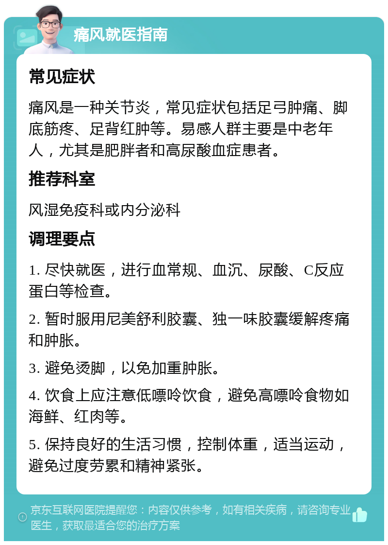 痛风就医指南 常见症状 痛风是一种关节炎，常见症状包括足弓肿痛、脚底筋疼、足背红肿等。易感人群主要是中老年人，尤其是肥胖者和高尿酸血症患者。 推荐科室 风湿免疫科或内分泌科 调理要点 1. 尽快就医，进行血常规、血沉、尿酸、C反应蛋白等检查。 2. 暂时服用尼美舒利胶囊、独一味胶囊缓解疼痛和肿胀。 3. 避免烫脚，以免加重肿胀。 4. 饮食上应注意低嘌呤饮食，避免高嘌呤食物如海鲜、红肉等。 5. 保持良好的生活习惯，控制体重，适当运动，避免过度劳累和精神紧张。