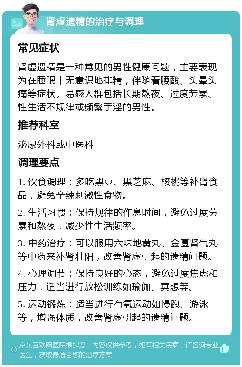 肾虚遗精的治疗与调理 常见症状 肾虚遗精是一种常见的男性健康问题，主要表现为在睡眠中无意识地排精，伴随着腰酸、头晕头痛等症状。易感人群包括长期熬夜、过度劳累、性生活不规律或频繁手淫的男性。 推荐科室 泌尿外科或中医科 调理要点 1. 饮食调理：多吃黑豆、黑芝麻、核桃等补肾食品，避免辛辣刺激性食物。 2. 生活习惯：保持规律的作息时间，避免过度劳累和熬夜，减少性生活频率。 3. 中药治疗：可以服用六味地黄丸、金匮肾气丸等中药来补肾壮阳，改善肾虚引起的遗精问题。 4. 心理调节：保持良好的心态，避免过度焦虑和压力，适当进行放松训练如瑜伽、冥想等。 5. 运动锻炼：适当进行有氧运动如慢跑、游泳等，增强体质，改善肾虚引起的遗精问题。