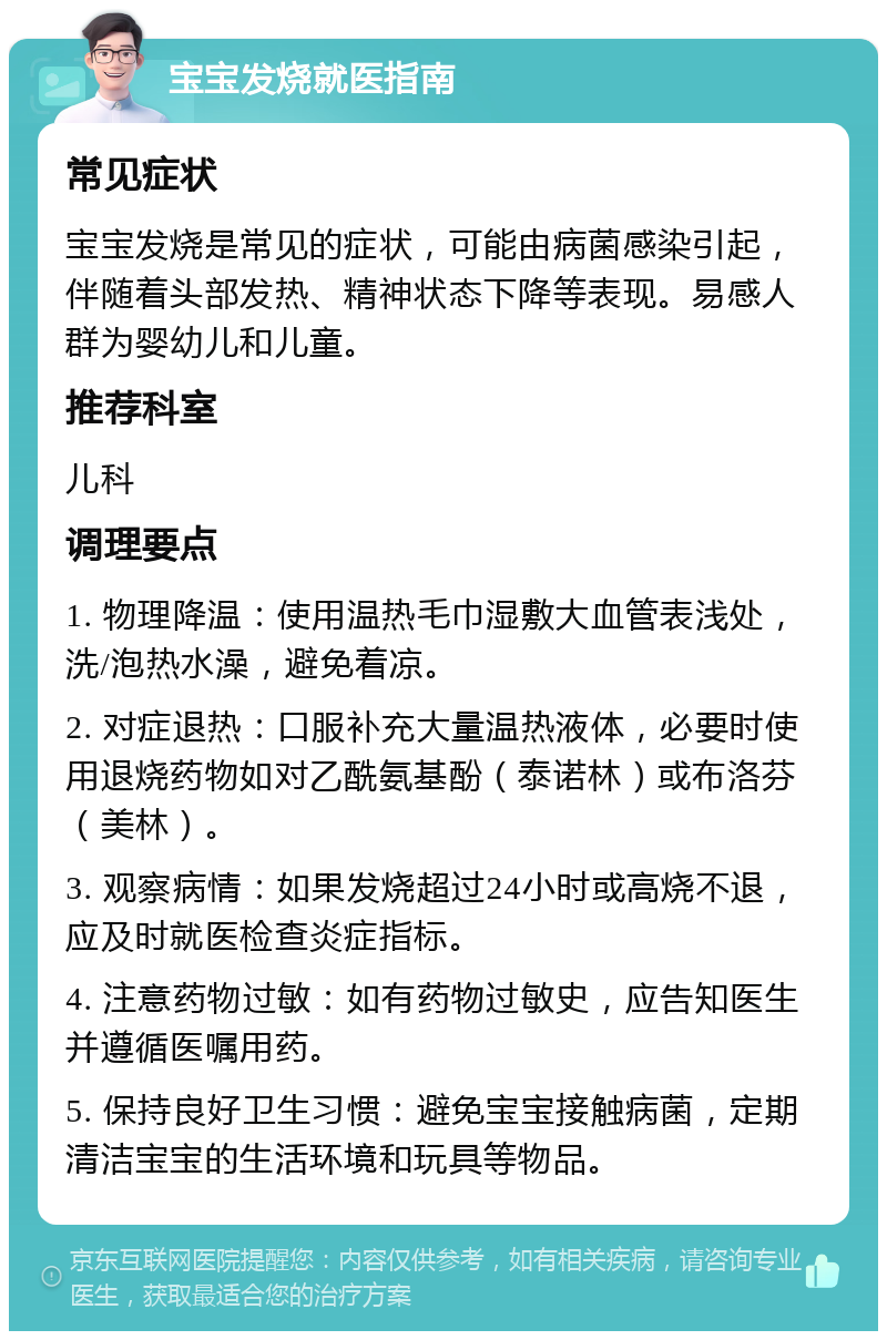 宝宝发烧就医指南 常见症状 宝宝发烧是常见的症状，可能由病菌感染引起，伴随着头部发热、精神状态下降等表现。易感人群为婴幼儿和儿童。 推荐科室 儿科 调理要点 1. 物理降温：使用温热毛巾湿敷大血管表浅处，洗/泡热水澡，避免着凉。 2. 对症退热：口服补充大量温热液体，必要时使用退烧药物如对乙酰氨基酚（泰诺林）或布洛芬（美林）。 3. 观察病情：如果发烧超过24小时或高烧不退，应及时就医检查炎症指标。 4. 注意药物过敏：如有药物过敏史，应告知医生并遵循医嘱用药。 5. 保持良好卫生习惯：避免宝宝接触病菌，定期清洁宝宝的生活环境和玩具等物品。