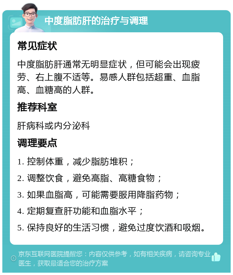 中度脂肪肝的治疗与调理 常见症状 中度脂肪肝通常无明显症状，但可能会出现疲劳、右上腹不适等。易感人群包括超重、血脂高、血糖高的人群。 推荐科室 肝病科或内分泌科 调理要点 1. 控制体重，减少脂肪堆积； 2. 调整饮食，避免高脂、高糖食物； 3. 如果血脂高，可能需要服用降脂药物； 4. 定期复查肝功能和血脂水平； 5. 保持良好的生活习惯，避免过度饮酒和吸烟。