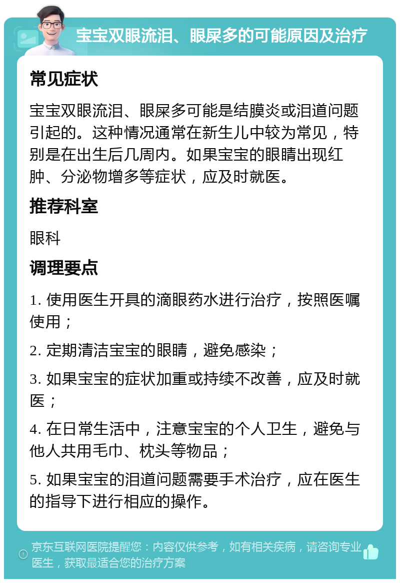 宝宝双眼流泪、眼屎多的可能原因及治疗 常见症状 宝宝双眼流泪、眼屎多可能是结膜炎或泪道问题引起的。这种情况通常在新生儿中较为常见，特别是在出生后几周内。如果宝宝的眼睛出现红肿、分泌物增多等症状，应及时就医。 推荐科室 眼科 调理要点 1. 使用医生开具的滴眼药水进行治疗，按照医嘱使用； 2. 定期清洁宝宝的眼睛，避免感染； 3. 如果宝宝的症状加重或持续不改善，应及时就医； 4. 在日常生活中，注意宝宝的个人卫生，避免与他人共用毛巾、枕头等物品； 5. 如果宝宝的泪道问题需要手术治疗，应在医生的指导下进行相应的操作。