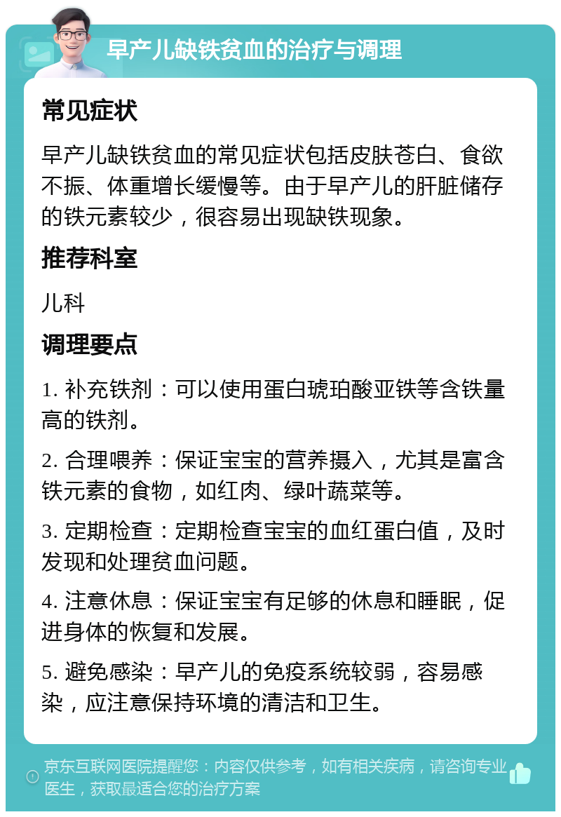 早产儿缺铁贫血的治疗与调理 常见症状 早产儿缺铁贫血的常见症状包括皮肤苍白、食欲不振、体重增长缓慢等。由于早产儿的肝脏储存的铁元素较少，很容易出现缺铁现象。 推荐科室 儿科 调理要点 1. 补充铁剂：可以使用蛋白琥珀酸亚铁等含铁量高的铁剂。 2. 合理喂养：保证宝宝的营养摄入，尤其是富含铁元素的食物，如红肉、绿叶蔬菜等。 3. 定期检查：定期检查宝宝的血红蛋白值，及时发现和处理贫血问题。 4. 注意休息：保证宝宝有足够的休息和睡眠，促进身体的恢复和发展。 5. 避免感染：早产儿的免疫系统较弱，容易感染，应注意保持环境的清洁和卫生。