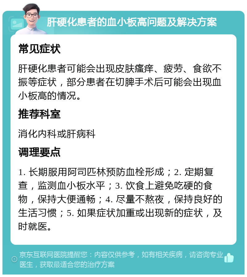 肝硬化患者的血小板高问题及解决方案 常见症状 肝硬化患者可能会出现皮肤瘙痒、疲劳、食欲不振等症状，部分患者在切脾手术后可能会出现血小板高的情况。 推荐科室 消化内科或肝病科 调理要点 1. 长期服用阿司匹林预防血栓形成；2. 定期复查，监测血小板水平；3. 饮食上避免吃硬的食物，保持大便通畅；4. 尽量不熬夜，保持良好的生活习惯；5. 如果症状加重或出现新的症状，及时就医。