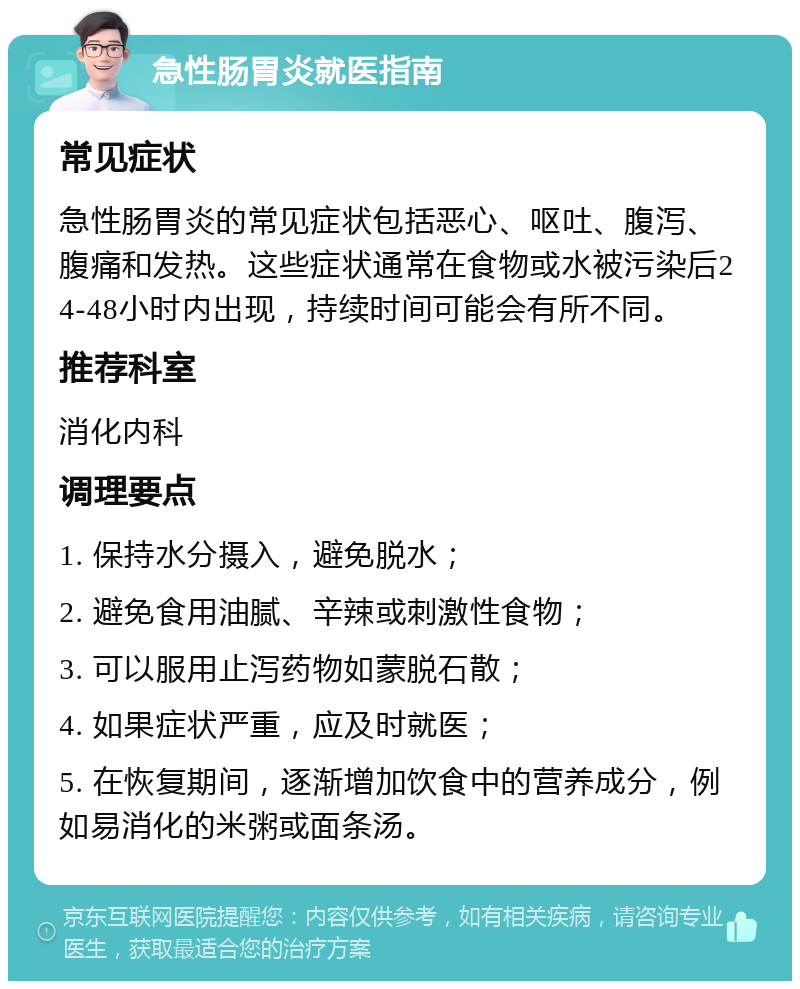 急性肠胃炎就医指南 常见症状 急性肠胃炎的常见症状包括恶心、呕吐、腹泻、腹痛和发热。这些症状通常在食物或水被污染后24-48小时内出现，持续时间可能会有所不同。 推荐科室 消化内科 调理要点 1. 保持水分摄入，避免脱水； 2. 避免食用油腻、辛辣或刺激性食物； 3. 可以服用止泻药物如蒙脱石散； 4. 如果症状严重，应及时就医； 5. 在恢复期间，逐渐增加饮食中的营养成分，例如易消化的米粥或面条汤。