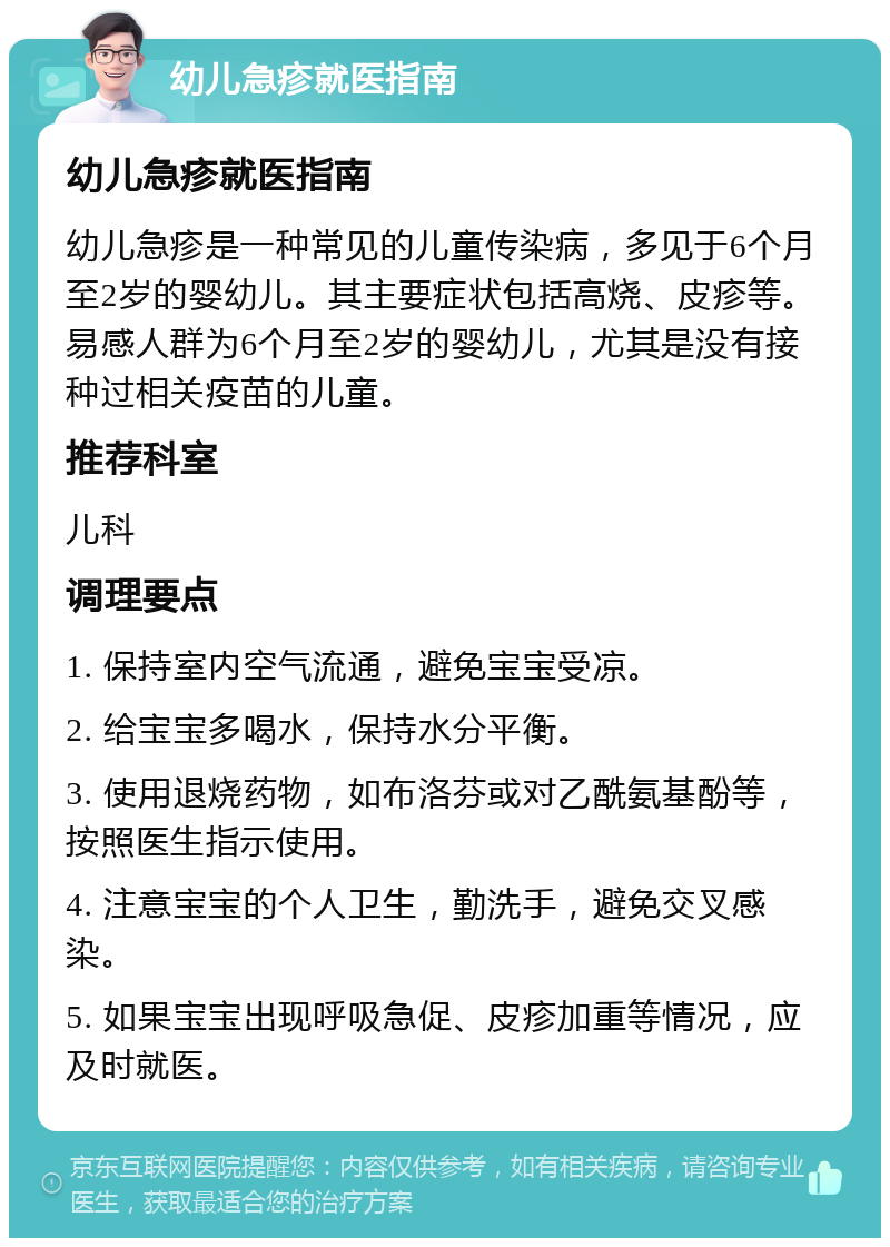 幼儿急疹就医指南 幼儿急疹就医指南 幼儿急疹是一种常见的儿童传染病，多见于6个月至2岁的婴幼儿。其主要症状包括高烧、皮疹等。易感人群为6个月至2岁的婴幼儿，尤其是没有接种过相关疫苗的儿童。 推荐科室 儿科 调理要点 1. 保持室内空气流通，避免宝宝受凉。 2. 给宝宝多喝水，保持水分平衡。 3. 使用退烧药物，如布洛芬或对乙酰氨基酚等，按照医生指示使用。 4. 注意宝宝的个人卫生，勤洗手，避免交叉感染。 5. 如果宝宝出现呼吸急促、皮疹加重等情况，应及时就医。