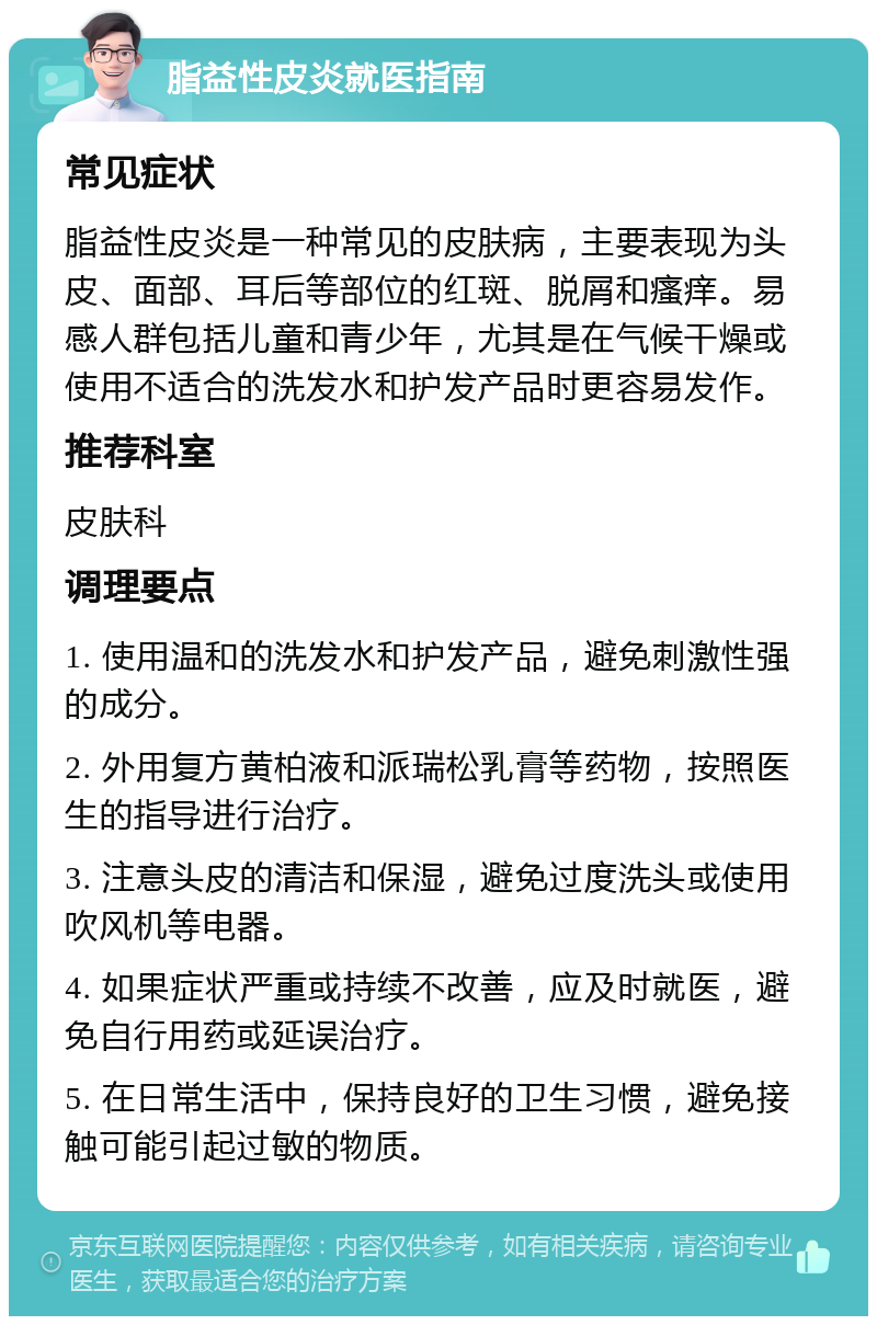 脂益性皮炎就医指南 常见症状 脂益性皮炎是一种常见的皮肤病，主要表现为头皮、面部、耳后等部位的红斑、脱屑和瘙痒。易感人群包括儿童和青少年，尤其是在气候干燥或使用不适合的洗发水和护发产品时更容易发作。 推荐科室 皮肤科 调理要点 1. 使用温和的洗发水和护发产品，避免刺激性强的成分。 2. 外用复方黄柏液和派瑞松乳膏等药物，按照医生的指导进行治疗。 3. 注意头皮的清洁和保湿，避免过度洗头或使用吹风机等电器。 4. 如果症状严重或持续不改善，应及时就医，避免自行用药或延误治疗。 5. 在日常生活中，保持良好的卫生习惯，避免接触可能引起过敏的物质。