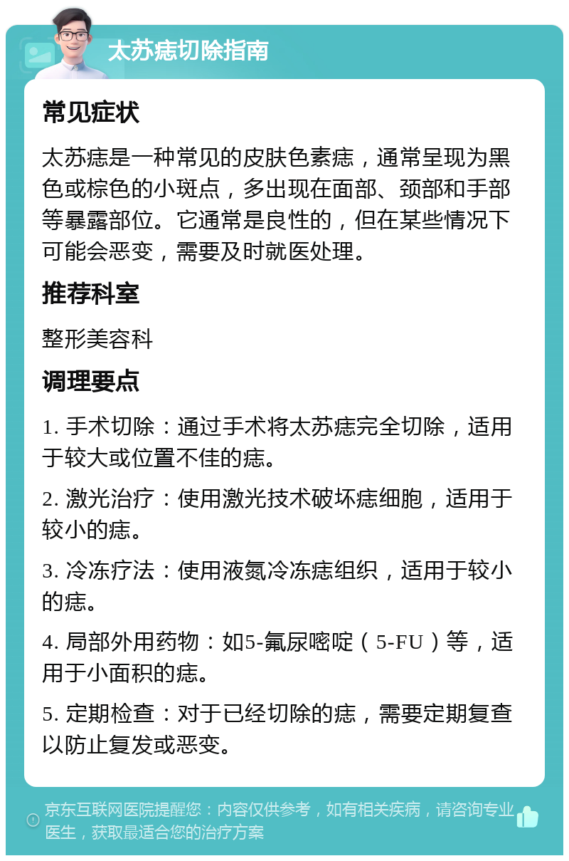 太苏痣切除指南 常见症状 太苏痣是一种常见的皮肤色素痣，通常呈现为黑色或棕色的小斑点，多出现在面部、颈部和手部等暴露部位。它通常是良性的，但在某些情况下可能会恶变，需要及时就医处理。 推荐科室 整形美容科 调理要点 1. 手术切除：通过手术将太苏痣完全切除，适用于较大或位置不佳的痣。 2. 激光治疗：使用激光技术破坏痣细胞，适用于较小的痣。 3. 冷冻疗法：使用液氮冷冻痣组织，适用于较小的痣。 4. 局部外用药物：如5-氟尿嘧啶（5-FU）等，适用于小面积的痣。 5. 定期检查：对于已经切除的痣，需要定期复查以防止复发或恶变。