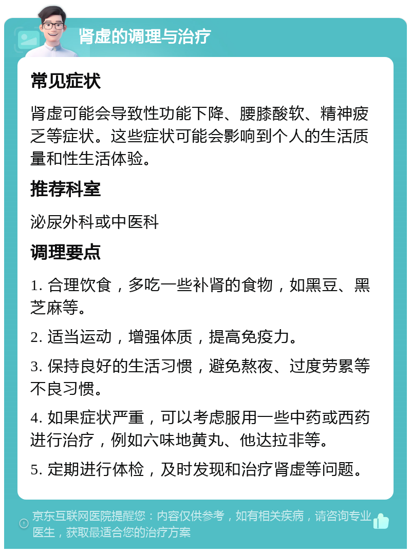 肾虚的调理与治疗 常见症状 肾虚可能会导致性功能下降、腰膝酸软、精神疲乏等症状。这些症状可能会影响到个人的生活质量和性生活体验。 推荐科室 泌尿外科或中医科 调理要点 1. 合理饮食，多吃一些补肾的食物，如黑豆、黑芝麻等。 2. 适当运动，增强体质，提高免疫力。 3. 保持良好的生活习惯，避免熬夜、过度劳累等不良习惯。 4. 如果症状严重，可以考虑服用一些中药或西药进行治疗，例如六味地黄丸、他达拉非等。 5. 定期进行体检，及时发现和治疗肾虚等问题。