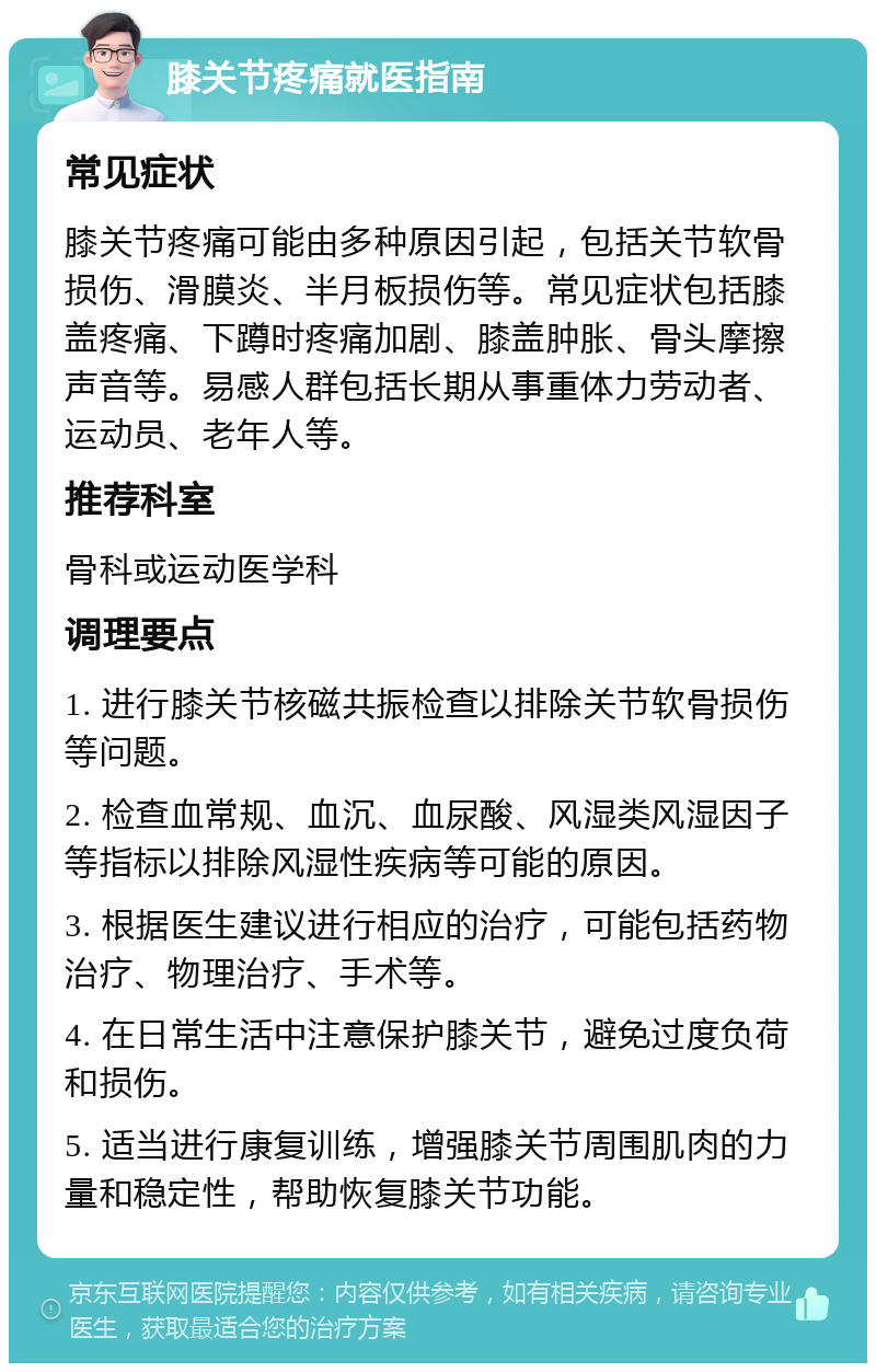 膝关节疼痛就医指南 常见症状 膝关节疼痛可能由多种原因引起，包括关节软骨损伤、滑膜炎、半月板损伤等。常见症状包括膝盖疼痛、下蹲时疼痛加剧、膝盖肿胀、骨头摩擦声音等。易感人群包括长期从事重体力劳动者、运动员、老年人等。 推荐科室 骨科或运动医学科 调理要点 1. 进行膝关节核磁共振检查以排除关节软骨损伤等问题。 2. 检查血常规、血沉、血尿酸、风湿类风湿因子等指标以排除风湿性疾病等可能的原因。 3. 根据医生建议进行相应的治疗，可能包括药物治疗、物理治疗、手术等。 4. 在日常生活中注意保护膝关节，避免过度负荷和损伤。 5. 适当进行康复训练，增强膝关节周围肌肉的力量和稳定性，帮助恢复膝关节功能。