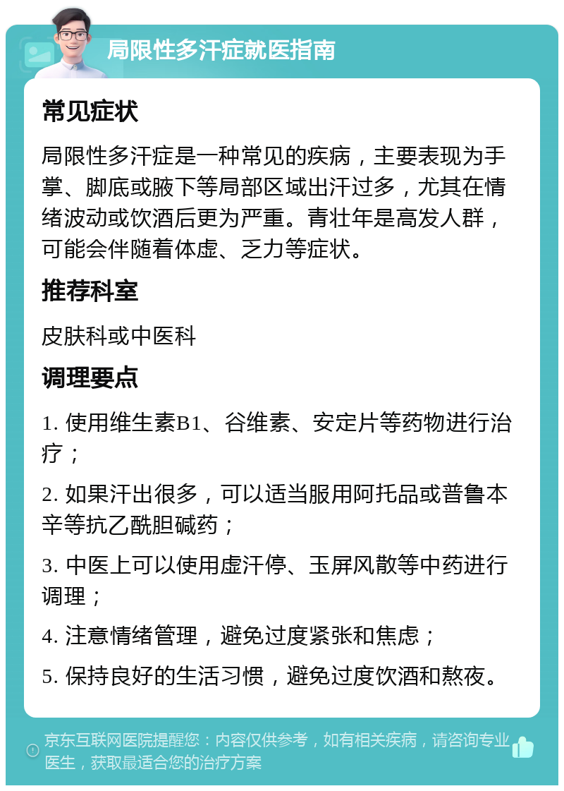 局限性多汗症就医指南 常见症状 局限性多汗症是一种常见的疾病，主要表现为手掌、脚底或腋下等局部区域出汗过多，尤其在情绪波动或饮酒后更为严重。青壮年是高发人群，可能会伴随着体虚、乏力等症状。 推荐科室 皮肤科或中医科 调理要点 1. 使用维生素B1、谷维素、安定片等药物进行治疗； 2. 如果汗出很多，可以适当服用阿托品或普鲁本辛等抗乙酰胆碱药； 3. 中医上可以使用虚汗停、玉屏风散等中药进行调理； 4. 注意情绪管理，避免过度紧张和焦虑； 5. 保持良好的生活习惯，避免过度饮酒和熬夜。