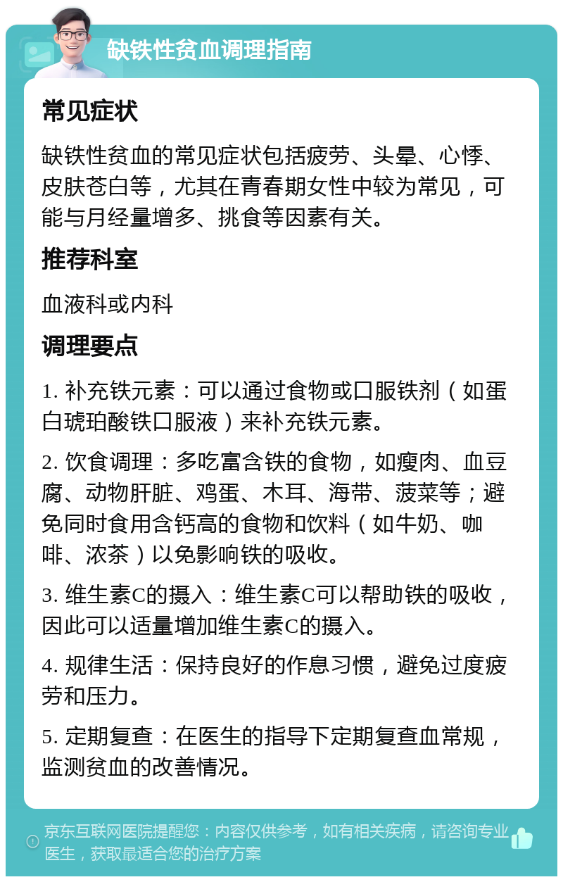 缺铁性贫血调理指南 常见症状 缺铁性贫血的常见症状包括疲劳、头晕、心悸、皮肤苍白等，尤其在青春期女性中较为常见，可能与月经量增多、挑食等因素有关。 推荐科室 血液科或内科 调理要点 1. 补充铁元素：可以通过食物或口服铁剂（如蛋白琥珀酸铁口服液）来补充铁元素。 2. 饮食调理：多吃富含铁的食物，如瘦肉、血豆腐、动物肝脏、鸡蛋、木耳、海带、菠菜等；避免同时食用含钙高的食物和饮料（如牛奶、咖啡、浓茶）以免影响铁的吸收。 3. 维生素C的摄入：维生素C可以帮助铁的吸收，因此可以适量增加维生素C的摄入。 4. 规律生活：保持良好的作息习惯，避免过度疲劳和压力。 5. 定期复查：在医生的指导下定期复查血常规，监测贫血的改善情况。