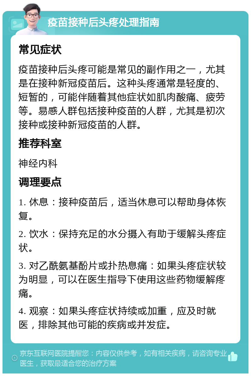 疫苗接种后头疼处理指南 常见症状 疫苗接种后头疼可能是常见的副作用之一，尤其是在接种新冠疫苗后。这种头疼通常是轻度的、短暂的，可能伴随着其他症状如肌肉酸痛、疲劳等。易感人群包括接种疫苗的人群，尤其是初次接种或接种新冠疫苗的人群。 推荐科室 神经内科 调理要点 1. 休息：接种疫苗后，适当休息可以帮助身体恢复。 2. 饮水：保持充足的水分摄入有助于缓解头疼症状。 3. 对乙酰氨基酚片或扑热息痛：如果头疼症状较为明显，可以在医生指导下使用这些药物缓解疼痛。 4. 观察：如果头疼症状持续或加重，应及时就医，排除其他可能的疾病或并发症。