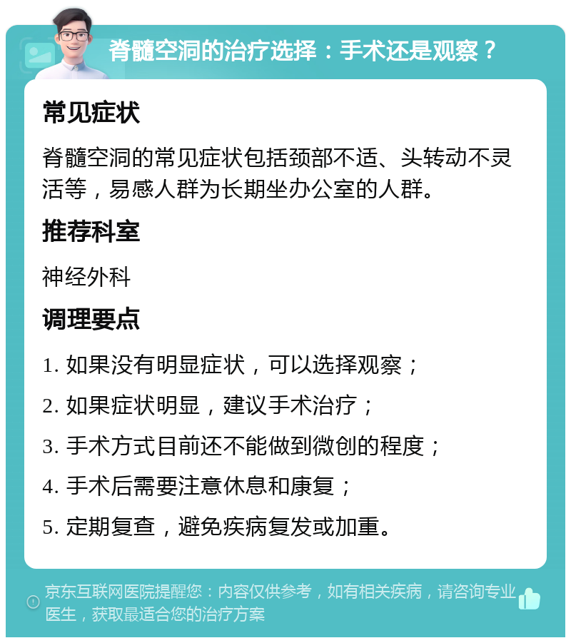 脊髓空洞的治疗选择：手术还是观察？ 常见症状 脊髓空洞的常见症状包括颈部不适、头转动不灵活等，易感人群为长期坐办公室的人群。 推荐科室 神经外科 调理要点 1. 如果没有明显症状，可以选择观察； 2. 如果症状明显，建议手术治疗； 3. 手术方式目前还不能做到微创的程度； 4. 手术后需要注意休息和康复； 5. 定期复查，避免疾病复发或加重。