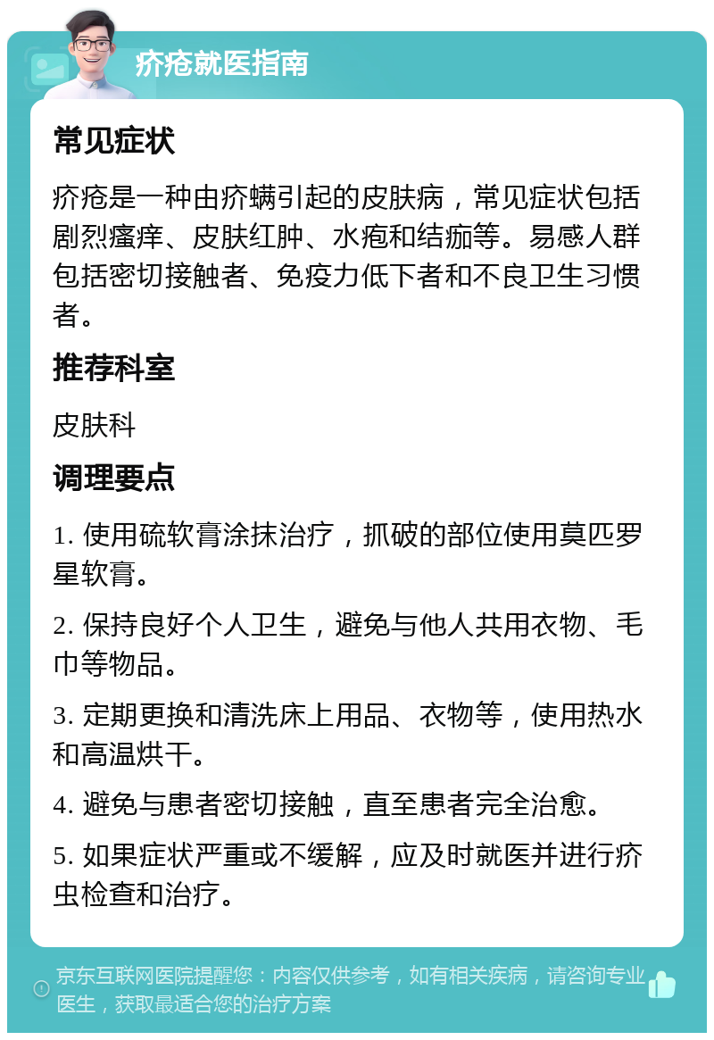 疥疮就医指南 常见症状 疥疮是一种由疥螨引起的皮肤病，常见症状包括剧烈瘙痒、皮肤红肿、水疱和结痂等。易感人群包括密切接触者、免疫力低下者和不良卫生习惯者。 推荐科室 皮肤科 调理要点 1. 使用硫软膏涂抹治疗，抓破的部位使用莫匹罗星软膏。 2. 保持良好个人卫生，避免与他人共用衣物、毛巾等物品。 3. 定期更换和清洗床上用品、衣物等，使用热水和高温烘干。 4. 避免与患者密切接触，直至患者完全治愈。 5. 如果症状严重或不缓解，应及时就医并进行疥虫检查和治疗。