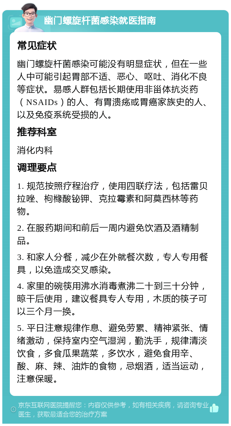 幽门螺旋杆菌感染就医指南 常见症状 幽门螺旋杆菌感染可能没有明显症状，但在一些人中可能引起胃部不适、恶心、呕吐、消化不良等症状。易感人群包括长期使用非甾体抗炎药（NSAIDs）的人、有胃溃疡或胃癌家族史的人、以及免疫系统受损的人。 推荐科室 消化内科 调理要点 1. 规范按照疗程治疗，使用四联疗法，包括雷贝拉唑、枸橼酸铋钾、克拉霉素和阿莫西林等药物。 2. 在服药期间和前后一周内避免饮酒及酒精制品。 3. 和家人分餐，减少在外就餐次数，专人专用餐具，以免造成交叉感染。 4. 家里的碗筷用沸水消毒煮沸二十到三十分钟，晾干后使用，建议餐具专人专用，木质的筷子可以三个月一换。 5. 平日注意规律作息、避免劳累、精神紧张、情绪激动，保持室内空气湿润，勤洗手，规律清淡饮食，多食瓜果蔬菜，多饮水，避免食用辛、酸、麻、辣、油炸的食物，忌烟酒，适当运动，注意保暖。