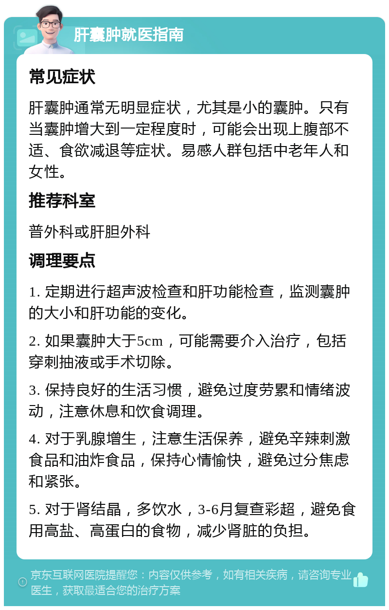 肝囊肿就医指南 常见症状 肝囊肿通常无明显症状，尤其是小的囊肿。只有当囊肿增大到一定程度时，可能会出现上腹部不适、食欲减退等症状。易感人群包括中老年人和女性。 推荐科室 普外科或肝胆外科 调理要点 1. 定期进行超声波检查和肝功能检查，监测囊肿的大小和肝功能的变化。 2. 如果囊肿大于5cm，可能需要介入治疗，包括穿刺抽液或手术切除。 3. 保持良好的生活习惯，避免过度劳累和情绪波动，注意休息和饮食调理。 4. 对于乳腺增生，注意生活保养，避免辛辣刺激食品和油炸食品，保持心情愉快，避免过分焦虑和紧张。 5. 对于肾结晶，多饮水，3-6月复查彩超，避免食用高盐、高蛋白的食物，减少肾脏的负担。