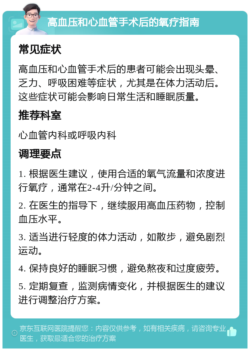 高血压和心血管手术后的氧疗指南 常见症状 高血压和心血管手术后的患者可能会出现头晕、乏力、呼吸困难等症状，尤其是在体力活动后。这些症状可能会影响日常生活和睡眠质量。 推荐科室 心血管内科或呼吸内科 调理要点 1. 根据医生建议，使用合适的氧气流量和浓度进行氧疗，通常在2-4升/分钟之间。 2. 在医生的指导下，继续服用高血压药物，控制血压水平。 3. 适当进行轻度的体力活动，如散步，避免剧烈运动。 4. 保持良好的睡眠习惯，避免熬夜和过度疲劳。 5. 定期复查，监测病情变化，并根据医生的建议进行调整治疗方案。