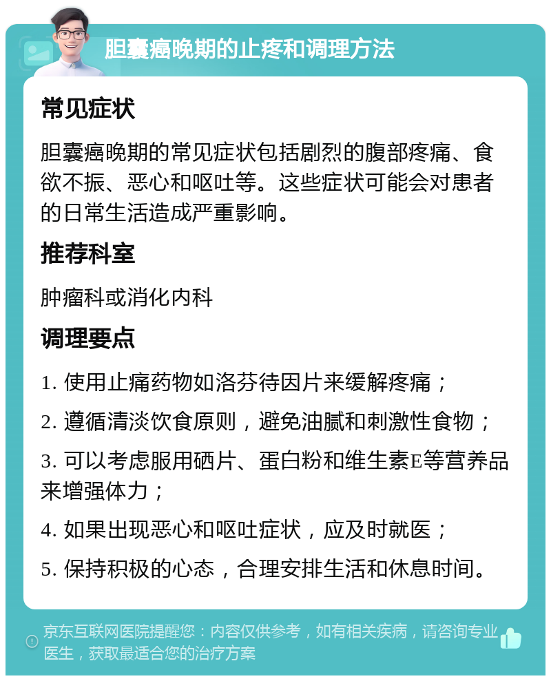 胆囊癌晚期的止疼和调理方法 常见症状 胆囊癌晚期的常见症状包括剧烈的腹部疼痛、食欲不振、恶心和呕吐等。这些症状可能会对患者的日常生活造成严重影响。 推荐科室 肿瘤科或消化内科 调理要点 1. 使用止痛药物如洛芬待因片来缓解疼痛； 2. 遵循清淡饮食原则，避免油腻和刺激性食物； 3. 可以考虑服用硒片、蛋白粉和维生素E等营养品来增强体力； 4. 如果出现恶心和呕吐症状，应及时就医； 5. 保持积极的心态，合理安排生活和休息时间。