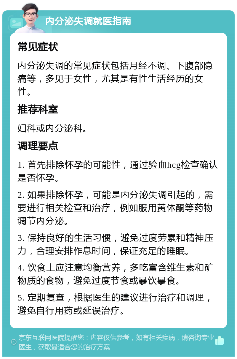 内分泌失调就医指南 常见症状 内分泌失调的常见症状包括月经不调、下腹部隐痛等，多见于女性，尤其是有性生活经历的女性。 推荐科室 妇科或内分泌科。 调理要点 1. 首先排除怀孕的可能性，通过验血hcg检查确认是否怀孕。 2. 如果排除怀孕，可能是内分泌失调引起的，需要进行相关检查和治疗，例如服用黄体酮等药物调节内分泌。 3. 保持良好的生活习惯，避免过度劳累和精神压力，合理安排作息时间，保证充足的睡眠。 4. 饮食上应注意均衡营养，多吃富含维生素和矿物质的食物，避免过度节食或暴饮暴食。 5. 定期复查，根据医生的建议进行治疗和调理，避免自行用药或延误治疗。