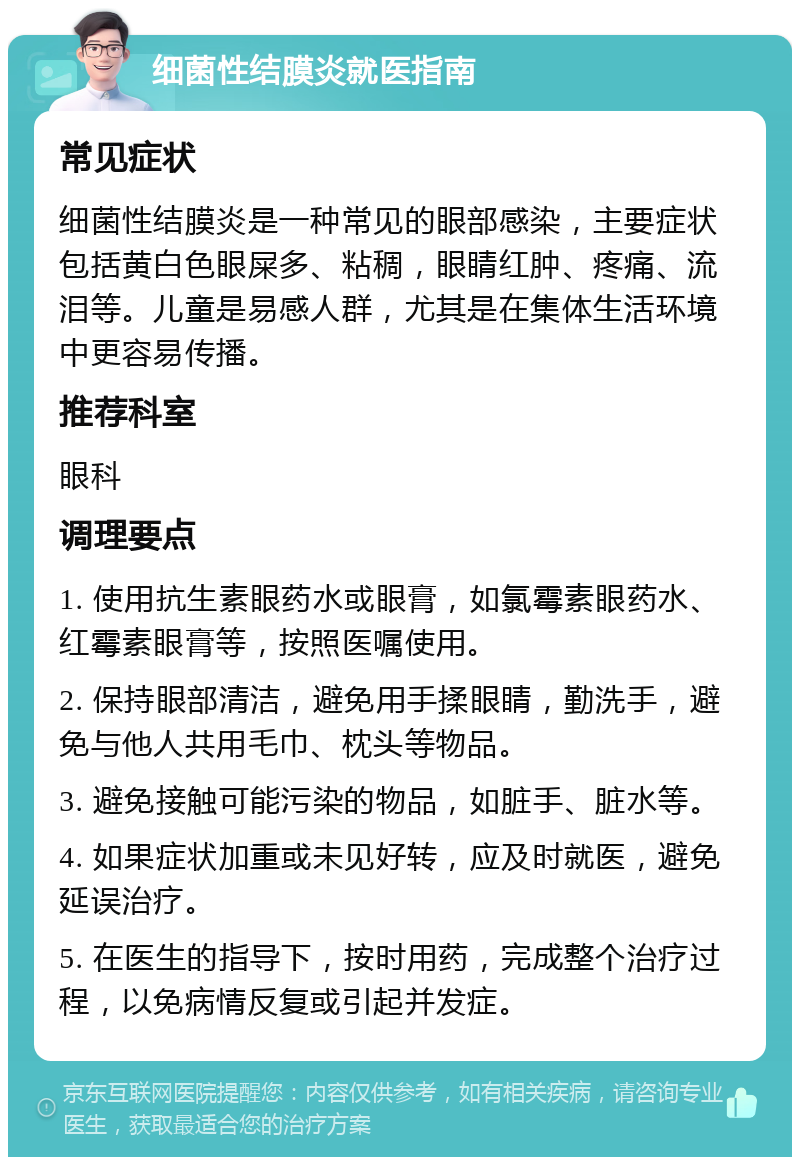 细菌性结膜炎就医指南 常见症状 细菌性结膜炎是一种常见的眼部感染，主要症状包括黄白色眼屎多、粘稠，眼睛红肿、疼痛、流泪等。儿童是易感人群，尤其是在集体生活环境中更容易传播。 推荐科室 眼科 调理要点 1. 使用抗生素眼药水或眼膏，如氯霉素眼药水、红霉素眼膏等，按照医嘱使用。 2. 保持眼部清洁，避免用手揉眼睛，勤洗手，避免与他人共用毛巾、枕头等物品。 3. 避免接触可能污染的物品，如脏手、脏水等。 4. 如果症状加重或未见好转，应及时就医，避免延误治疗。 5. 在医生的指导下，按时用药，完成整个治疗过程，以免病情反复或引起并发症。