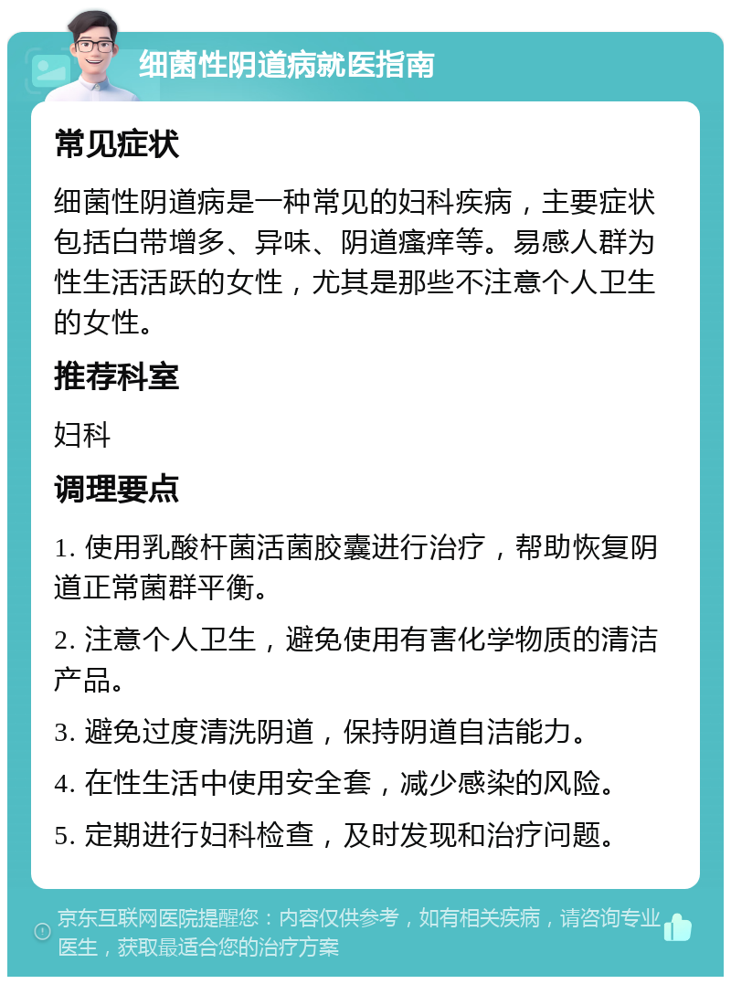 细菌性阴道病就医指南 常见症状 细菌性阴道病是一种常见的妇科疾病，主要症状包括白带增多、异味、阴道瘙痒等。易感人群为性生活活跃的女性，尤其是那些不注意个人卫生的女性。 推荐科室 妇科 调理要点 1. 使用乳酸杆菌活菌胶囊进行治疗，帮助恢复阴道正常菌群平衡。 2. 注意个人卫生，避免使用有害化学物质的清洁产品。 3. 避免过度清洗阴道，保持阴道自洁能力。 4. 在性生活中使用安全套，减少感染的风险。 5. 定期进行妇科检查，及时发现和治疗问题。