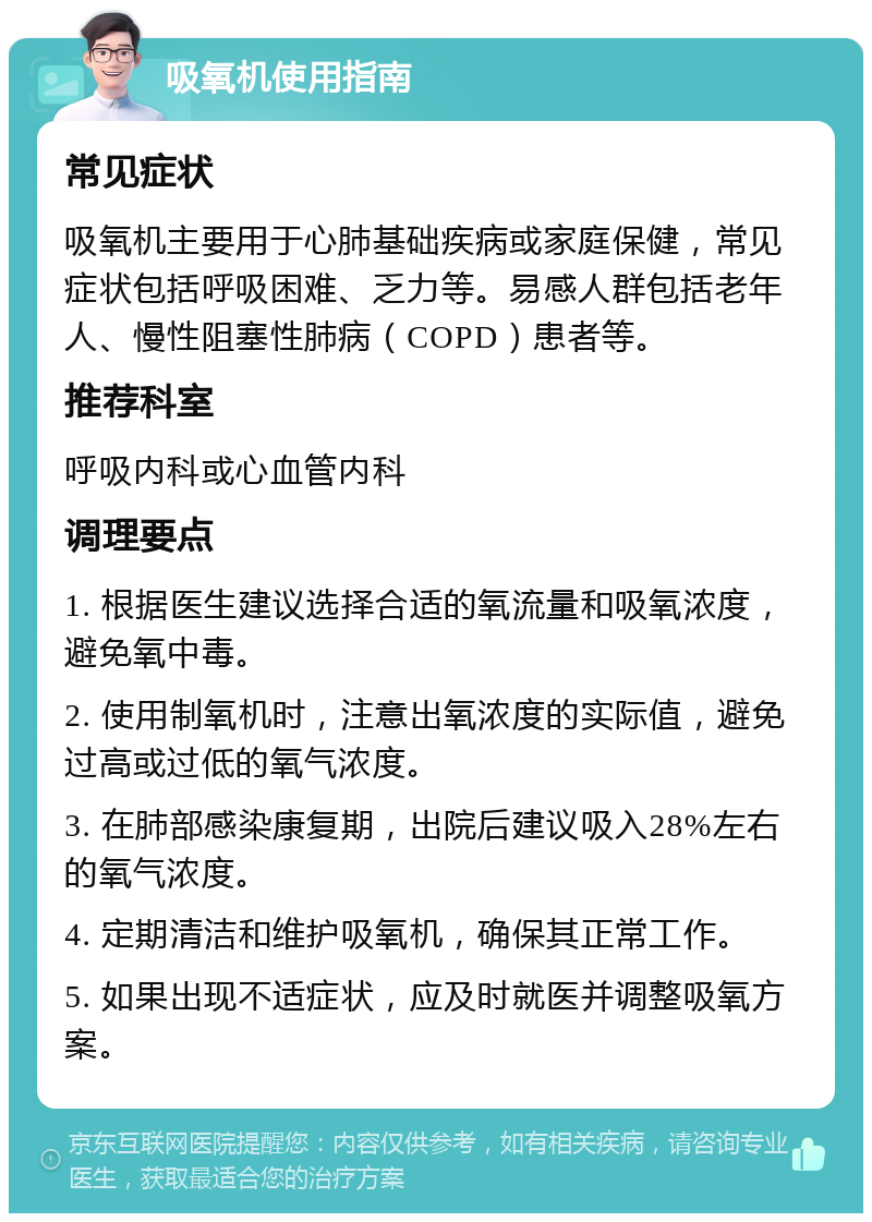 吸氧机使用指南 常见症状 吸氧机主要用于心肺基础疾病或家庭保健，常见症状包括呼吸困难、乏力等。易感人群包括老年人、慢性阻塞性肺病（COPD）患者等。 推荐科室 呼吸内科或心血管内科 调理要点 1. 根据医生建议选择合适的氧流量和吸氧浓度，避免氧中毒。 2. 使用制氧机时，注意出氧浓度的实际值，避免过高或过低的氧气浓度。 3. 在肺部感染康复期，出院后建议吸入28%左右的氧气浓度。 4. 定期清洁和维护吸氧机，确保其正常工作。 5. 如果出现不适症状，应及时就医并调整吸氧方案。