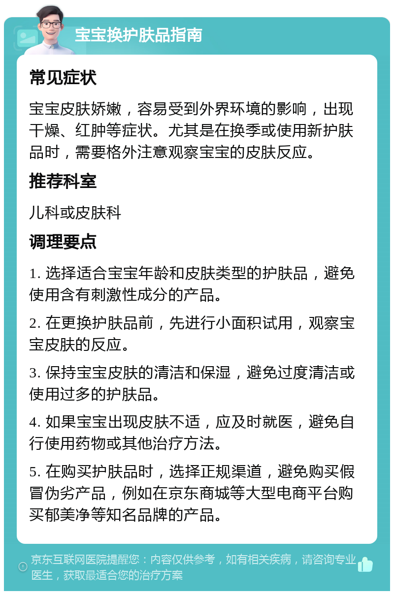 宝宝换护肤品指南 常见症状 宝宝皮肤娇嫩，容易受到外界环境的影响，出现干燥、红肿等症状。尤其是在换季或使用新护肤品时，需要格外注意观察宝宝的皮肤反应。 推荐科室 儿科或皮肤科 调理要点 1. 选择适合宝宝年龄和皮肤类型的护肤品，避免使用含有刺激性成分的产品。 2. 在更换护肤品前，先进行小面积试用，观察宝宝皮肤的反应。 3. 保持宝宝皮肤的清洁和保湿，避免过度清洁或使用过多的护肤品。 4. 如果宝宝出现皮肤不适，应及时就医，避免自行使用药物或其他治疗方法。 5. 在购买护肤品时，选择正规渠道，避免购买假冒伪劣产品，例如在京东商城等大型电商平台购买郁美净等知名品牌的产品。