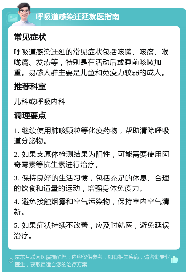 呼吸道感染迁延就医指南 常见症状 呼吸道感染迁延的常见症状包括咳嗽、咳痰、喉咙痛、发热等，特别是在活动后或睡前咳嗽加重。易感人群主要是儿童和免疫力较弱的成人。 推荐科室 儿科或呼吸内科 调理要点 1. 继续使用肺咳颗粒等化痰药物，帮助清除呼吸道分泌物。 2. 如果支原体检测结果为阳性，可能需要使用阿奇霉素等抗生素进行治疗。 3. 保持良好的生活习惯，包括充足的休息、合理的饮食和适量的运动，增强身体免疫力。 4. 避免接触烟雾和空气污染物，保持室内空气清新。 5. 如果症状持续不改善，应及时就医，避免延误治疗。