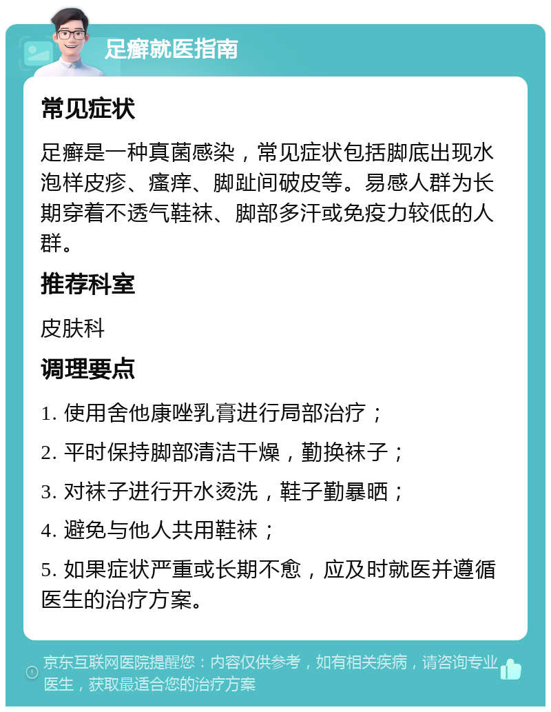 足癣就医指南 常见症状 足癣是一种真菌感染，常见症状包括脚底出现水泡样皮疹、瘙痒、脚趾间破皮等。易感人群为长期穿着不透气鞋袜、脚部多汗或免疫力较低的人群。 推荐科室 皮肤科 调理要点 1. 使用舍他康唑乳膏进行局部治疗； 2. 平时保持脚部清洁干燥，勤换袜子； 3. 对袜子进行开水烫洗，鞋子勤暴晒； 4. 避免与他人共用鞋袜； 5. 如果症状严重或长期不愈，应及时就医并遵循医生的治疗方案。