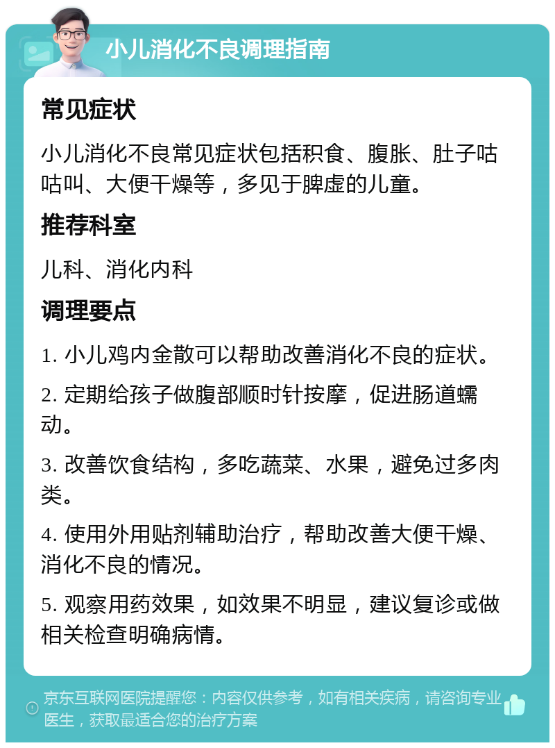 小儿消化不良调理指南 常见症状 小儿消化不良常见症状包括积食、腹胀、肚子咕咕叫、大便干燥等，多见于脾虚的儿童。 推荐科室 儿科、消化内科 调理要点 1. 小儿鸡内金散可以帮助改善消化不良的症状。 2. 定期给孩子做腹部顺时针按摩，促进肠道蠕动。 3. 改善饮食结构，多吃蔬菜、水果，避免过多肉类。 4. 使用外用贴剂辅助治疗，帮助改善大便干燥、消化不良的情况。 5. 观察用药效果，如效果不明显，建议复诊或做相关检查明确病情。