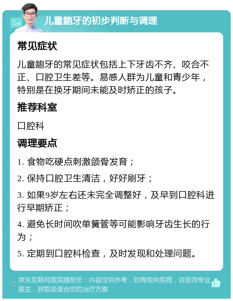 儿童龅牙的初步判断与调理 常见症状 儿童龅牙的常见症状包括上下牙齿不齐、咬合不正、口腔卫生差等。易感人群为儿童和青少年，特别是在换牙期间未能及时矫正的孩子。 推荐科室 口腔科 调理要点 1. 食物吃硬点刺激颌骨发育； 2. 保持口腔卫生清洁，好好刷牙； 3. 如果9岁左右还未完全调整好，及早到口腔科进行早期矫正； 4. 避免长时间吹单簧管等可能影响牙齿生长的行为； 5. 定期到口腔科检查，及时发现和处理问题。