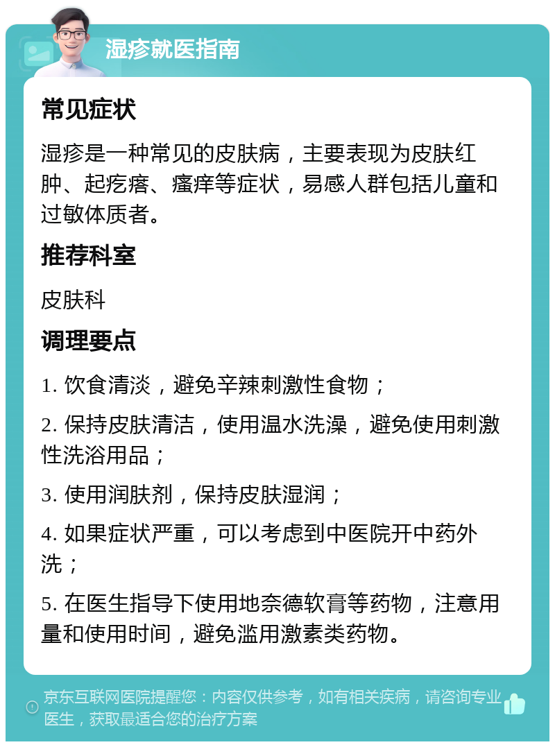 湿疹就医指南 常见症状 湿疹是一种常见的皮肤病，主要表现为皮肤红肿、起疙瘩、瘙痒等症状，易感人群包括儿童和过敏体质者。 推荐科室 皮肤科 调理要点 1. 饮食清淡，避免辛辣刺激性食物； 2. 保持皮肤清洁，使用温水洗澡，避免使用刺激性洗浴用品； 3. 使用润肤剂，保持皮肤湿润； 4. 如果症状严重，可以考虑到中医院开中药外洗； 5. 在医生指导下使用地奈德软膏等药物，注意用量和使用时间，避免滥用激素类药物。