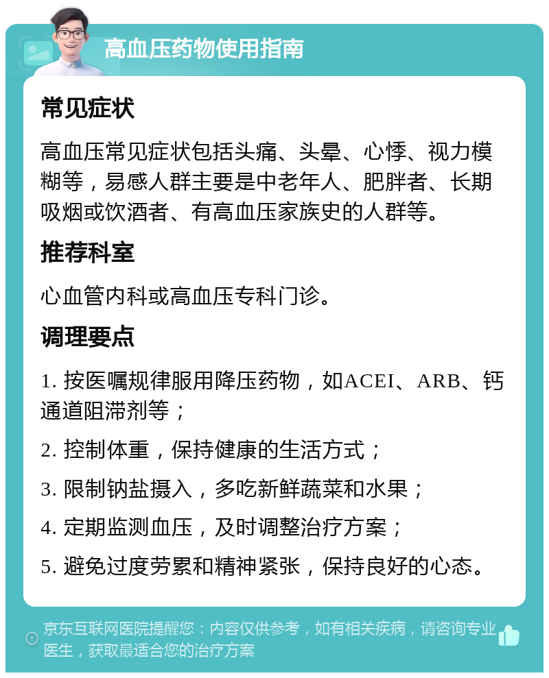 高血压药物使用指南 常见症状 高血压常见症状包括头痛、头晕、心悸、视力模糊等，易感人群主要是中老年人、肥胖者、长期吸烟或饮酒者、有高血压家族史的人群等。 推荐科室 心血管内科或高血压专科门诊。 调理要点 1. 按医嘱规律服用降压药物，如ACEI、ARB、钙通道阻滞剂等； 2. 控制体重，保持健康的生活方式； 3. 限制钠盐摄入，多吃新鲜蔬菜和水果； 4. 定期监测血压，及时调整治疗方案； 5. 避免过度劳累和精神紧张，保持良好的心态。