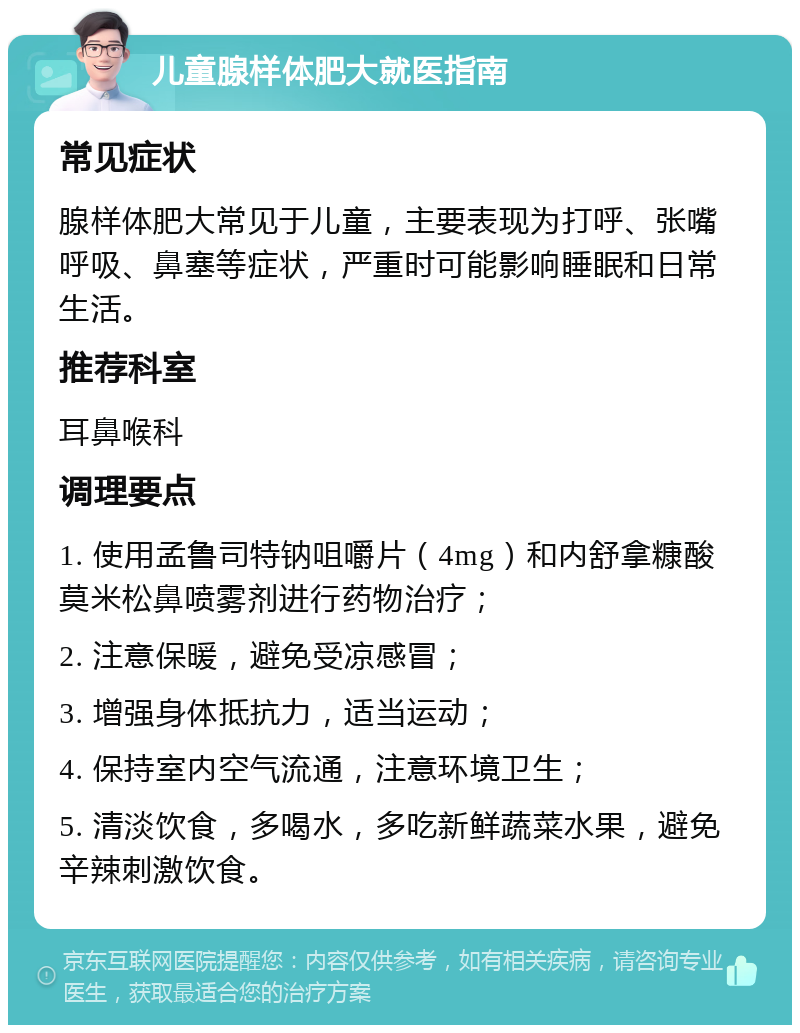 儿童腺样体肥大就医指南 常见症状 腺样体肥大常见于儿童，主要表现为打呼、张嘴呼吸、鼻塞等症状，严重时可能影响睡眠和日常生活。 推荐科室 耳鼻喉科 调理要点 1. 使用孟鲁司特钠咀嚼片（4mg）和内舒拿糠酸莫米松鼻喷雾剂进行药物治疗； 2. 注意保暖，避免受凉感冒； 3. 增强身体抵抗力，适当运动； 4. 保持室内空气流通，注意环境卫生； 5. 清淡饮食，多喝水，多吃新鲜蔬菜水果，避免辛辣刺激饮食。