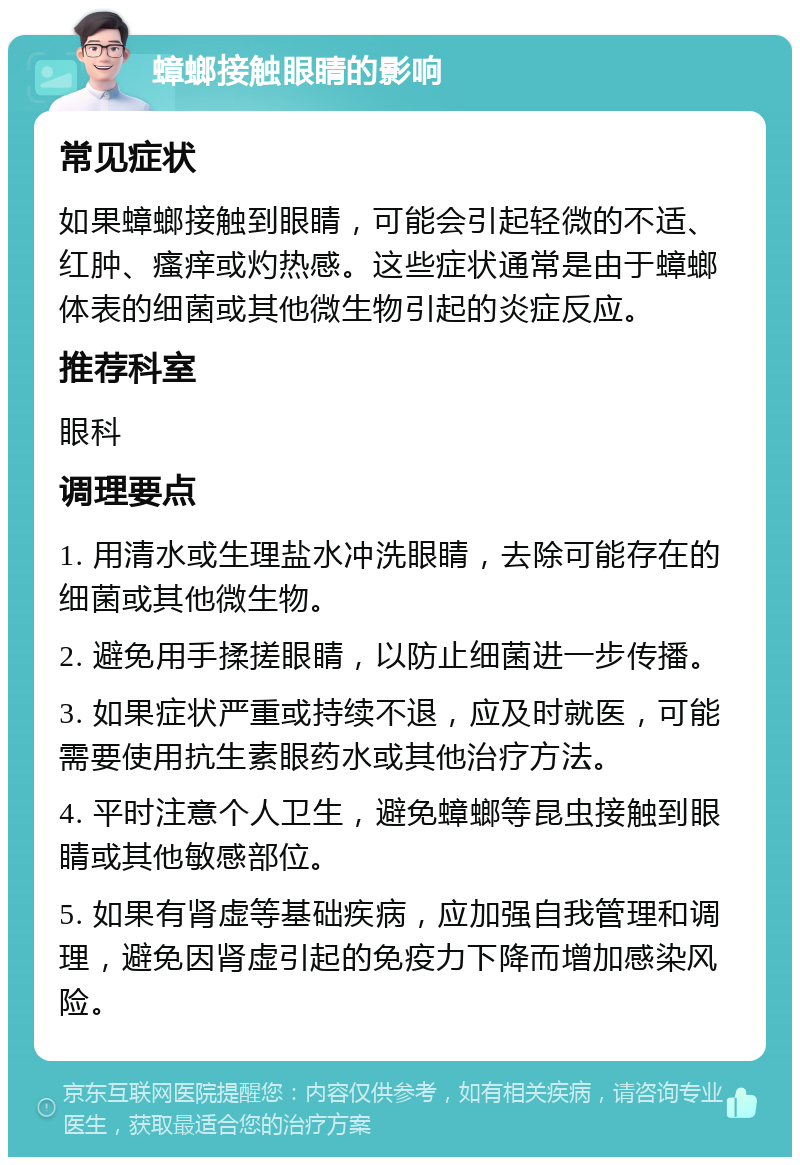 蟑螂接触眼睛的影响 常见症状 如果蟑螂接触到眼睛，可能会引起轻微的不适、红肿、瘙痒或灼热感。这些症状通常是由于蟑螂体表的细菌或其他微生物引起的炎症反应。 推荐科室 眼科 调理要点 1. 用清水或生理盐水冲洗眼睛，去除可能存在的细菌或其他微生物。 2. 避免用手揉搓眼睛，以防止细菌进一步传播。 3. 如果症状严重或持续不退，应及时就医，可能需要使用抗生素眼药水或其他治疗方法。 4. 平时注意个人卫生，避免蟑螂等昆虫接触到眼睛或其他敏感部位。 5. 如果有肾虚等基础疾病，应加强自我管理和调理，避免因肾虚引起的免疫力下降而增加感染风险。